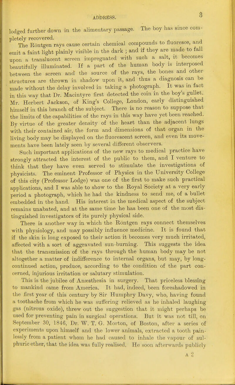 lodged further down in the alimentary passage. The boy has since com- pletely recovered. The Rontgen rays cause certain chemical compounds to fluoresce, and emit a faint light plainly visible in the dark ; and if they are made to fall upon a translucent screen impregnated with such a salt, it becomes beautifully illuminated. If a part of the human body is interposed between the screen and the source of the rays, the bones and other structures are thrown in shadow upon it, and thus a diagnosis can be made without the delay involved in taking a photograph. It was m fact in this way that Dr. Macintyre first detected the coin in the boy's gullet. Mr. Herbert Jackson, of King's College, London, early distinguished himself in this branch of the subject. There is no reason to suppose that the limits of the capabilities of the rays in this way have yet been reached. By virtue of the greater density of the heart than the adjacent lungs with their contained air, the form and dimensions of that organ in the living body may be displayed on the fluorescent screen, and even its move- ments have been lately seen by several different observers. Such important applications of the new rays to medical practice have strongly attracted the interest of the public to them, and I venture to think that they have even served to stimulate the investigations of physicists. The eminent Professor of Physics in the University College of this city (Professor Lodge) was one of the first to make such practical applications, and I was able to show to the Royal Society at a very early period a photograph, which he had the kindness to send me, of a bullet embedded in the hand. His interest in the medical aspect of the subject remains unabated, and at the same time he has been one of the most dis- tinguished investigators of its purely physical side. There is another way in which the Rontgen rays connect themselves with physiology, and may possibly influence medicine. It is found that if the skin is long exposed to their action it becomes very much irritated, affected with a sort of aggravated sun-burning. This suggests the idea that the transmission of the rays through the human body may be not altogether a matter of indifference to internal organs, but may, by long- continued action, produce, according to the condition of the part con- cerned, injurious irritation or salutary stimulation. This is the jubilee of Anesthesia in surgery. That priceless blessing to mankind came from America. It had, indeed, been foreshadowed in the first year of this century by Sir Humphry Davy, who, having found a toothache from which he was suffering relieved as he inhaled laughing gas (nitrous oxide), threw out the suggestion that it might perhaps be used for preventing pain in surgical operations. But it was not till, on September 30, 1846, Dr. W. T. G. Morton, of Boston, after a series of experiments upon himself and the lower animals, extracted a tooth pain- lessly from a patient whom he had caused to inhale the vapour of sul- phuric ether, that the idea was fully realised, He soon afterwards publicly