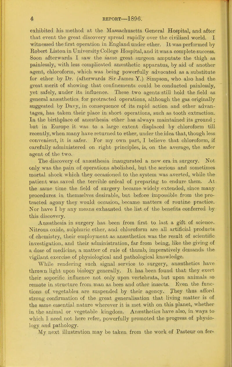 exhibited his method at the Massachusetts General Hospital, and after that event the great discovery spread rapidly over the civilised world. I witnessed the first operation in England under ether. It was performed by Robert Liston in University College Hospital, and it was a complete success. Soon afterwards I saw the same great surgeon amputate the thigh as painlessly, with less complicated anaesthetic apparatus, by aid of another agent, chloroform, which was being powerfully advocated as a substitute for ether by Dr. (afterwards Sir James Y.) Simpson, who also had the great merit of showing that confinements could be conducted painlessly, yet safely, under its influence. These two agents still hold the field as general anaesthetics for protracted operations, although the gas originally suggested by Davy, in consequence of its rapid action and other advan- tages, has taken their place in short operations, such as tooth extraction. In the birthplace of anaesthesia ether has always maintained its ground ; but in Europe it was to a large extent displaced by chloroform till recently, when many have returned to ether, under the idea that, though less convenient, it is safer. For my own part, I believe that chloroform, if carefully administered on right principles, is, on the average, the safer agent of the two. The discovery of anaesthesia inaugurated a new era in surgery. Not only was the pain of operations abolished, but the serious and sometimes mortal shock which they occasioned to the system was averted, while the patient was saved the terrible ordeal of preparing to endui-e them. At the same time the field of surgery became widely extended, since many procedures in themselves desirable, but before impossible from the pro- tracted agony they would occasion, became matters of routine practice. Nor have I by any means exhausted the list of the benefits conferred by this discovery. Anaesthesia in surgery has been from first to last a gift of science. Nitrous oxide, sulphuric ether, and chloroform are all artificial products of chemistry, their employment as anaesthetics was the result of scientific investigation, and their administration, far from being, like the giving of a dose of medicine, a matter of rule of thumb, imperatively demands the vigilant exercise of physiological and pathological knowledge. While rendering such signal service to surgery, anaesthetics have thrown light upon biology generally. It has been found that they exert their soporific influence not only upon vertebrata, but upon animals so remote in structure from man as bees and other insects. Even the func- tions of vegetables are suspended by their agency. They thus afford strong confirmation of the great generalisation that living matter is of the same essential nature wherever it is met with on this planet, whether in the animal or vegetable kingdom. Anaesthetics have also, in ways to which I need not here refer, powerfully promoted the progress of physio- logy and pathology. My next illustration may be taken from the work of Pasteur on fer-