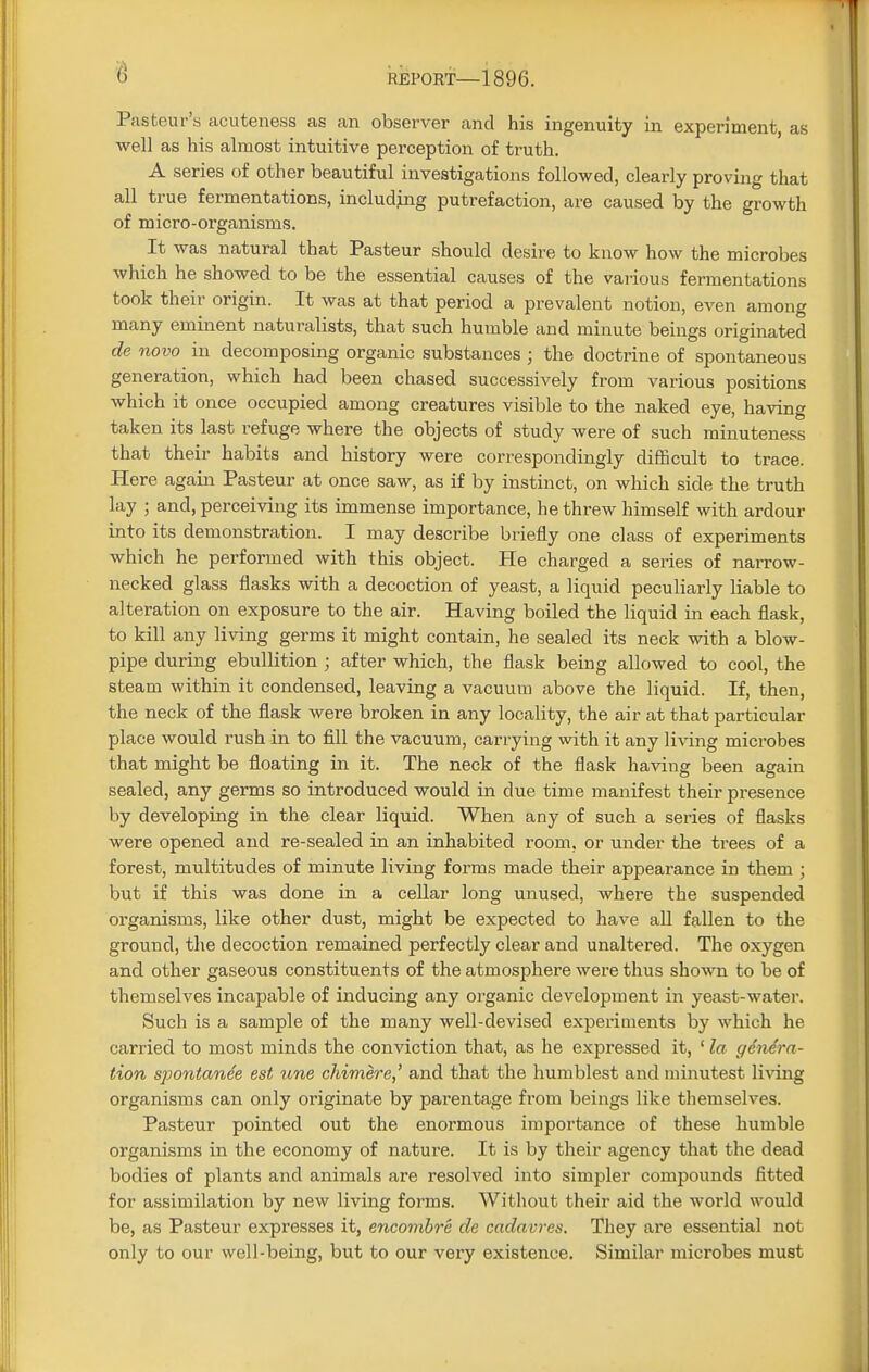 Pasteur's acuteness as an observer and his ingenuity in experiment, as well as his almost intuitive perception of truth. A series of other beautiful investigations followed, clearly proving that all true fermentations, including putrefaction, are caused by the growth of micro-organisms. It was natural that Pasteur should desire to know how the microbes which he showed to be the essential causes of the various fermentations took their origin. It was at that period a prevalent notion, even among many eminent naturalists, that such humble and minute beings originated de novo in decomposing organic substances ; the doctrine of spontaneous generation, which had been chased successively from various positions which it once occupied among creatures visible to the naked eye, having taken its last refuge where the objects of study were of such minuteness that their habits and history were correspondingly difficult to trace. Here again Pasteur at once saw, as if by instinct, on which side the truth lay ; and, perceiving its immense importance, he threw himself with ardour into its demonstration. I may describe briefly one class of experiments which he performed with this object. He charged a series of narrow- necked glass flasks with a decoction of yeast, a liquid peculiarly liable to alteration on exposure to the air. Having boiled the liquid in each flask, to kill any living germs it might contain, he sealed its neck with a blow- pipe during ebullition ; after which, the flask being allowed to cool, the steam within it condensed, leaving a vacuum above the liquid. If, then, the neck of the flask were broken in any locality, the air at that particular place would rush in to fill the vacuum, carrying with it any living microbes that might be floating in it. The neck of the flask having been again sealed, any germs so introduced would in due time manifest their presence by developing in the clear liquid. When any of such a series of flasks were opened and re-sealed in an inhabited room, or under the trees of a forest, multitudes of minute living forms made their appearance in them ; but if this was done in a cellar long unused, where the suspended organisms, like other dust, might be expected to have all fallen to the ground, the decoction remained perfectly clear and unaltered. The oxygen and other gaseous constituents of the atmosphere were thus shown to be of themselves incapable of inducing any organic development in yeast-water. Such is a sample of the many well-devised experiments by which he carried to most minds the conviction that, as he expressed it, ' la genera- tion spontanee est une chimere,' and that the humblest and minutest living organisms can only originate by parentage from beings like themselves. Pasteur pointed out the enormous importance of these humble organisms in the economy of nature. It is by their agency that the dead bodies of plants and animals are resolved into simpler compounds fitted for assimilation by new living forms. Without their aid the world would be, as Pasteur expresses it, encombre de cadavres. They are essential not only to our well-being, but to our very existence. Similar microbes must