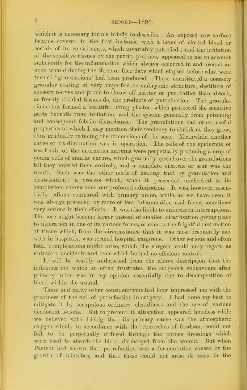 which it is necessary for me briefly to describe. An exposed raw surface became covered in the first instance with a layer of clotted blood or certain of its constituents, which invariably putrefied ; and the irritation of the sensitive tissues by the putrid products appeared to me to account sufficiently for the inflammation which always occurred in and around an open wound during the three or four days which elapsed before what were termed ' granulations' had been produced. These constituted a coarsely granular coating of very imperfect or embryonic structure, destitute of sensory nerves and prone to throw off matter or pus, rather than absorb, as freshly divided tissues do, the products of putrefaction. The granula- tions thus formed a beautiful living plaster, which protected the sensitive parts beneath from irritation, and the system generally from poisoning and consequent febrile disturbance. The granulations had other useful properties of which I may mention their tendency to shrink as they grew, thus gradually reducing the dimensions of the sore. Meanwhile, another cause of its diminution was in operation. The cells of the epidermis or scarf-skin of the cutaneous margins were perpetually producing a crop of young cells of similar nature, which gradually spread over the granulations till they covered them entirely, and a complete cicatrix or scar was the result. Such was the other mode of healing, that by granulation and cicatrisation ; a process which, when it proceeded unchecked to its completion, commanded our profound admiration. It was, however, essen- tially tedious compared with primary union, while, as we have seen, it was always preceded by more or less inflammation and fever, sometimes very serious in their effects. It was also liable to unforeseen interruptions. The sore might become larger instead of smaller, cicatrisation giving place to ulceration in one of its various forms, or even to the frightful destruction of tissue which, from the circumstance that it was most frequently met with in hospitals, was termed hospital gangrene. Other serious and often fatal complications might arise, which the surgeon could only regard as untoward accidents and over which he had no efficient control. It will be readily understood from the above description that the inflammation which so often frustrated the surgeon's endeavours after primary union was in my opinion essentially due to decomposition of blood within the wound. These and many other considerations had long impressed me with the greatness of the evil of putrefaction in surgery. I had done my best to mitigate it by scrupulous ordinary cleanliness and the use of various deodorant lotions. But to prevent it altogether appeared hopeless while we believed with Liebig that its primary cause was the atmospheric oxygen which, in accordance with the researches of Graham, could not fail to be perpetually diffused through the porous dressings which wore used to absorb the blood discharged from the wound. But when Pasteur had shown that putrefaction was a fermentation caused by the growth of microbes, and that these could not arise de novo in the