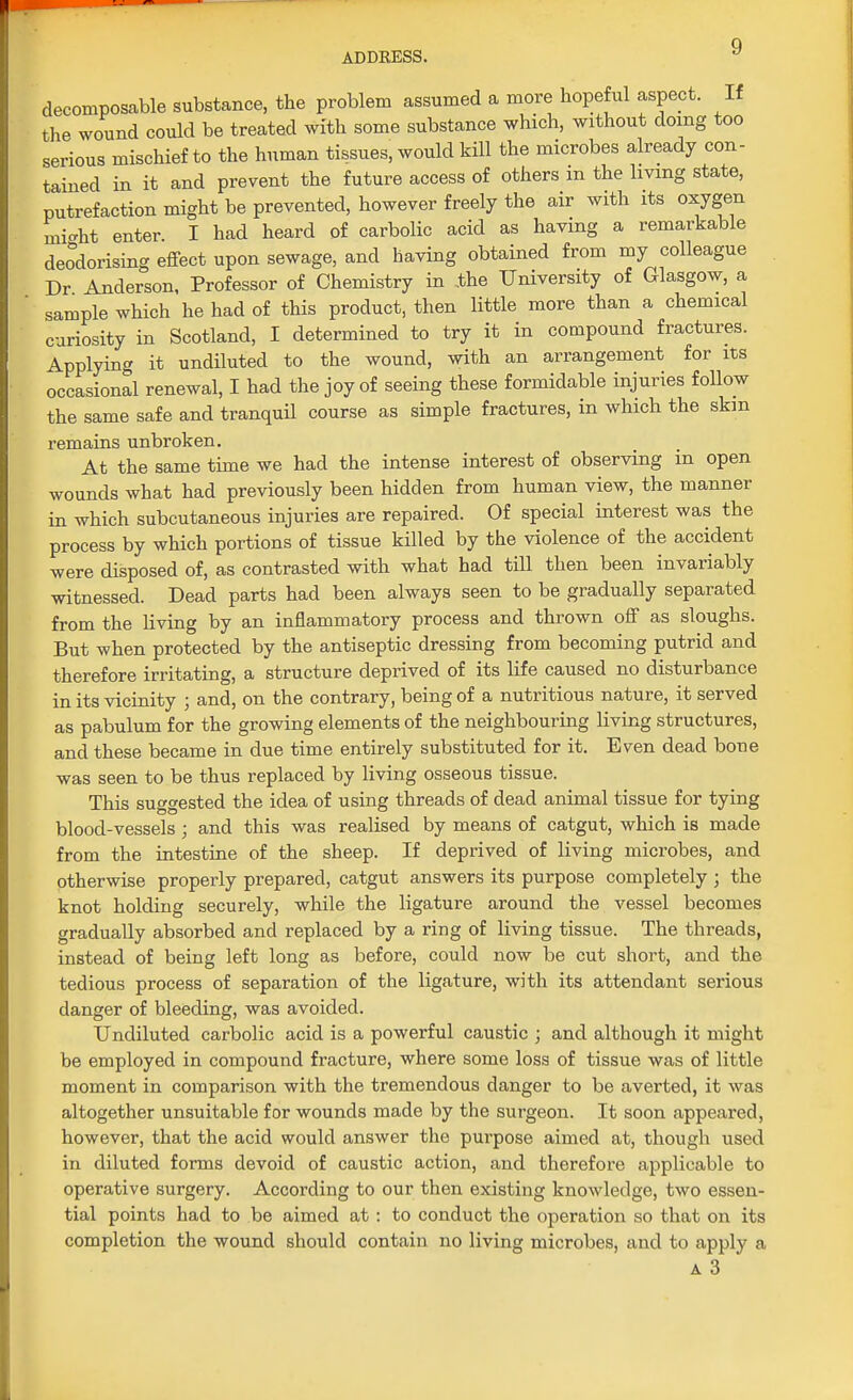 decomposable substance, the problem assumed a more hopeful aspect. If the wound could be treated with some substance which, without doing too serious mischief to the human tissues, would kill the microbes already con- tained in it and prevent the future access of others in the living state, putrefaction might be prevented, however freely the air with its oxygen mi-ht enter. I had heard of carbolic acid as having a remarkable deodorising effect upon sewage, and having obtained from my colleague Dr Anderson, Professor of Chemistry in the University of Glasgow, a sample which he had of this product, then little more than a chemical curiosity in Scotland, I determined to try it in compound fractures. Applying it undiluted to the wound, with an arrangement for its occasional renewal, I had the joy of seeing these formidable injuries follow the same safe and tranquil course as simple fractures, in which the skin remains unbroken. At the same time we had the intense interest of observing in open wounds what had previously been hidden from human view, the manner in which subcutaneous injuries are repaired. Of special interest was the process by which portions of tissue killed by the violence of the accident were disposed of, as contrasted with what had till then been invariably witnessed. Dead parts had been always seen to be gradually separated from the living by an inflammatory process and thrown off as sloughs. But when protected by the antiseptic dressing from becoming putrid and therefore irritating, a structure deprived of its life caused no disturbance in its vicinity ; and, on the contrary, being of a nutritious nature, it served as pabulum for the growing elements of the neighbouring living structures, and these became in due time entirely substituted for it. Even dead boue was seen to be thus replaced by living osseous tissue. This suggested the idea of using threads of dead animal tissue for tying blood-vessels; and this was realised by means of catgut, which is made from the intestine of the sheep. If deprived of living microbes, and otherwise properly prepared, catgut answers its purpose completely j the knot holding securely, while the ligature around the vessel becomes gradually absorbed and replaced by a ring of living tissue. The threads, instead of being left long as before, could now be cut short, and the tedious process of separation of the ligature, with its attendant serious danger of bleeding, was avoided. Undiluted carbolic acid is a powerful caustic ; and although it might be employed in compound fracture, where some loss of tissue was of little moment in comparison with the tremendous danger to be averted, it was altogether unsuitable for wounds made by the surgeon. It soon appeared, however, that the acid would answer the purpose aimed at, though used in diluted forms devoid of caustic action, and therefore applicable to operative surgery. According to our then existing knowledge, two essen- tial points had to be aimed at : to conduct the operation so that on its completion the wound should contain no living microbes, and to apply a