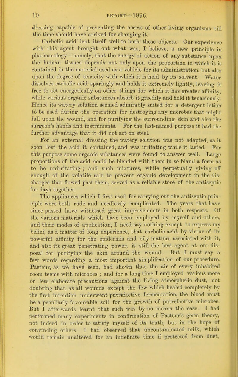 dressing capable of preventing the access of other living organisms till the time should have arrived for changing it. Carbolic acid lent itself well to both these objects. Our experience with this agent brought out what was, I believe, a new principle in pharmacology—namely, that the energy of action of any substance upon the human tissues depends not only upon the proportion in which it is contained in the material used as a vehicle for its administration, but also upon the degree of tenacity with which it is held by its solvent. Water dissolves carbolic acid sparingly and holds it extremely lightly, leaving it free to act energetically on other things for which it has greater affinity, while various organic substances absorb it greedily and hold it tenaciously. Hence its watery solution seemed admirably suited for a detergent lotion to be used during the operation for destroying any microbes that might fall upon the wound, and for purifying the surrounding skin and also the surgeon's hands and instruments. For the last-named purpose it had the further advantage that it did not act on steel. For an external dressing the watery solution was not adapted, as it soon lost the acid it contained, and was irritating while it lasted. For this purpose some organic substances were found to answer well. Large proportions of the acid could be blended with them in so bland a form as to be unirritating ; and such mixtures, while perpetually giving off enough of the volatile salt to prevent organic development in the dis- charges that flowed past them, served as a reliable store of the antiseptic for days together. The appliances which I first used for carrying out the antiseptic prin- ciple were both rude and needlessly complicated. The years that have since passed have witnessed great improvements in both respects. Of the various materials which have been employed by myself and others, and their modes of application, I need say nothing except to express my belief, as a matter of long experience, that carbolic acid, by virtue of its powerful affinity for the epidermis and oily matters associated with it, and also its great penetrating power, is still the best agent at our dis- posal for purifying the skin around the wound. But I must say a few words regarding a most important simplification of our procedure. Pasteur, as we have seen, had shown that the air of every inhabited room teems with microbes ; and for a long time I employed various more or less elaborate precautions against the living atmospheric dust, not doubting that, as all wounds except the few which healed completely by the first intention underwent putrefactive fermentation, the blood must be a peculiarly favourable soil for the growth of putrefactive microbes. But I afterwards learnt that such was by no means the case. I had performed many experiments in confirmation of Pasteur's germ theory, not indeed in order to satisfy myself of its truth, but in the hope of convincing others I had observed that uncontaminated milk, which would remain unaltered for an indefinite time if protected from dust,