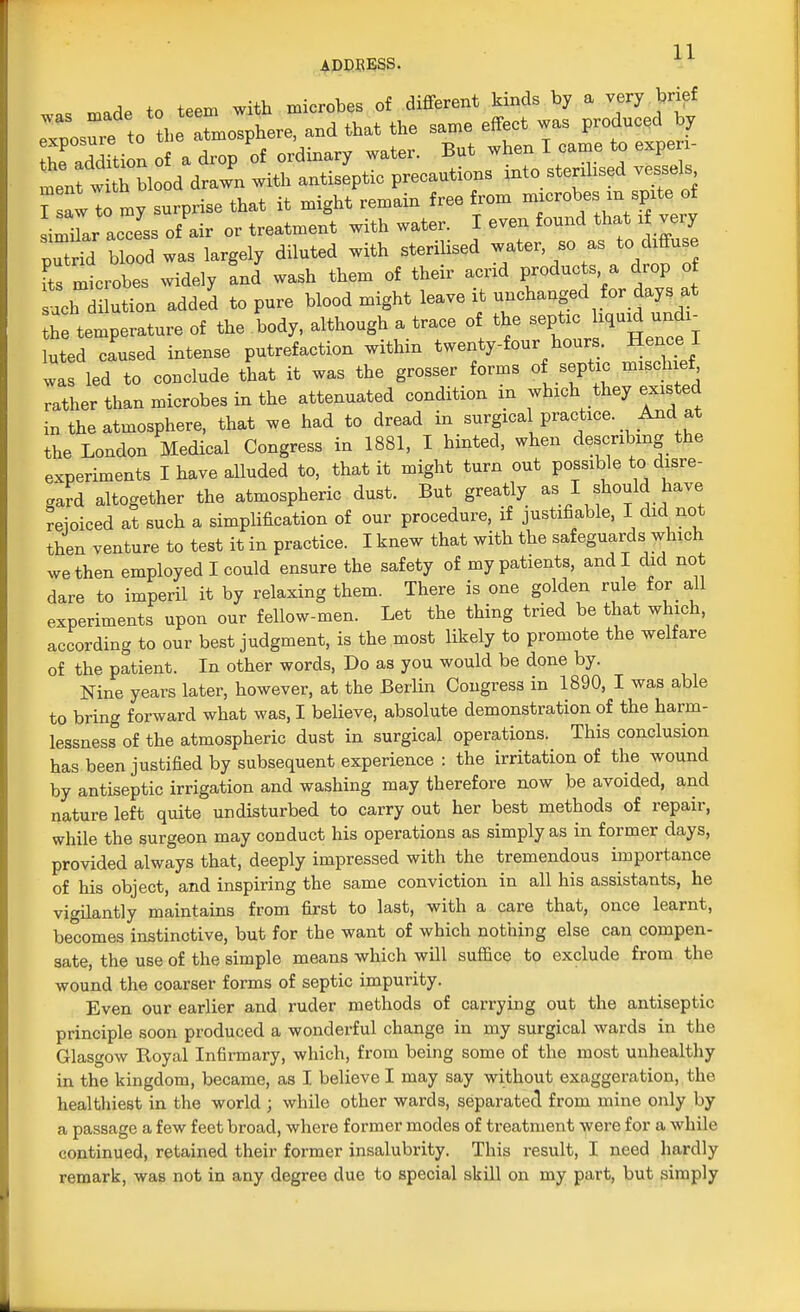 . m»de to teem with microbes of different kinds by a very brief rnos^re to l,e tmosphere, and that the same effect was produced by Sion of a drop li ordinary water. But * -J g~ ment with biood drawn wit,, ^JZlTZ^^I^ol T saw to mv surprise that it mignt lemam neo »UUi similar alss of air or treatment with water. I even found that i very pTtrid blood was largely diluted with sterilised water so as to diffuse E mtrobe°s widely J wash them of their acrid products a drop of uch dilution added to pure blood might leave it unchanged for days >t h temperature of the body, although a trace of the septic liquid undx- uted caused intense putrefaction within twenty-four hours. Hence I val led to conclude that it was the grosser forms of septic mischief rather than microbes in the attenuated condition in which they existed in the atmosphere, that we had to dread in surgical practice. And^at the London Medical Congress in 1881, I hinted, when describing the experiments I have alluded to, that it might turn out possible to disre- gard altogether the atmospheric dust. But greatly as I should have reioiced at such a simplification of our procedure, if justifiable, I did not then venture to test it in practice. I knew that with the safeguards which we then employed I could ensure the safety of my patients, and I did not dare to imperil it by relaxing them. There is one golden rule for all experiments upon our fellow-men. Let the thing tried be that which, according to our best judgment, is the most likely to promote the welfare of the patient. In other words, Do as you would be done by. Nine years later, however, at the Berlin Congress in 1890, I was able to bring forward what was, I believe, absolute demonstration of the harm- lessness of the atmospheric dust in surgical operations. This conclusion has been justified by subsequent experience : the irritation of the wound by antiseptic irrigation and washing may therefore now be avoided, and nature left quite undisturbed to carry out her best methods of repair, while the surgeon may conduct his operations as simply as in former days, provided always that, deeply impressed with the tremendous importance of his object, and inspiring the same conviction in all his assistants, he vigilantly maintains from first to last, with a care that, once learnt, becomes instinctive, but for the want of which nothing else can compen- sate, the use of the simple means which will suffice to exclude from the wound the coarser forms of septic impurity. Even our earlier and ruder methods of carrying out the antiseptic principle soon produced a wonderful change in my surgical wards in the Glasgow Royal Infirmary, which, from being some of the most unhealthy in the kingdom, became, as I believe I may say without exaggeration, the healthiest in the world ; while other wards, separated from mine only by a passage a few feet broad, where former modes of treatment were for a while continued, retained their former insalubrity. This result, I need hardly remark, was not in any degree due to special skill on my part, but simply