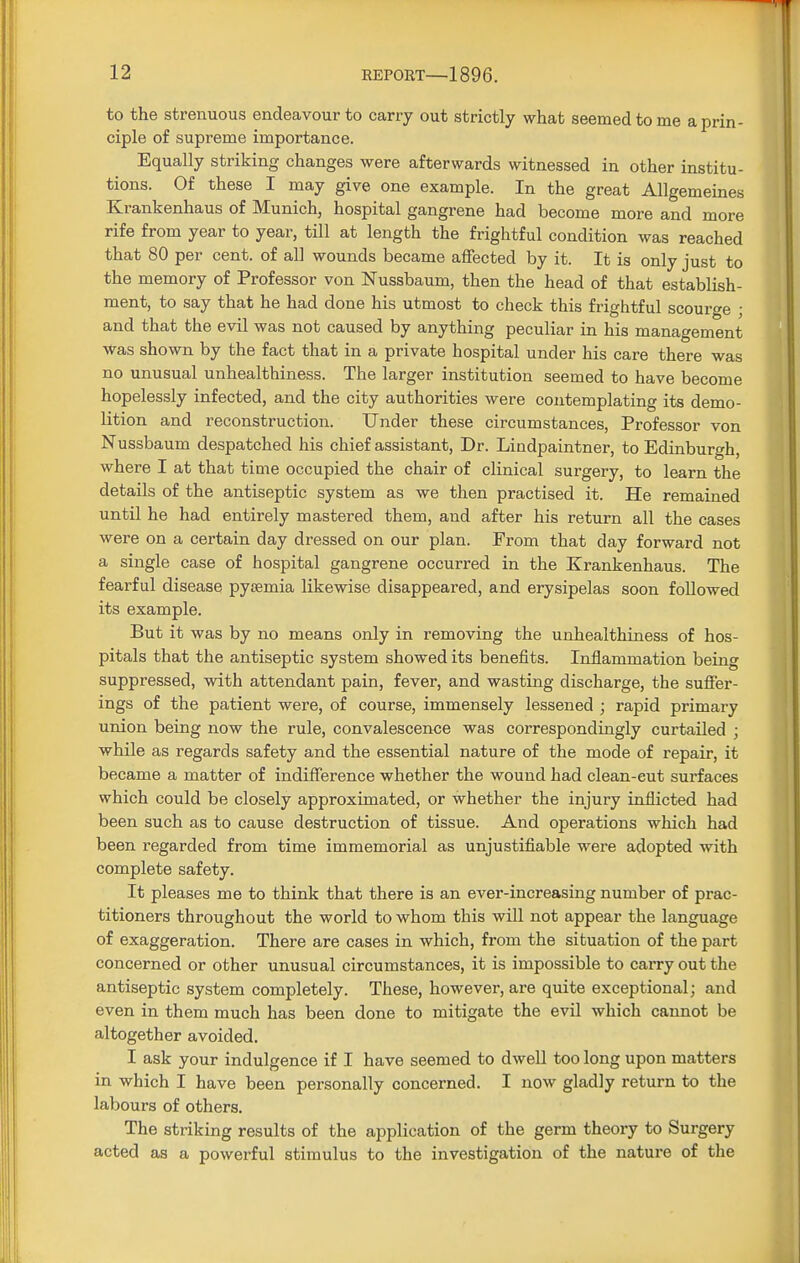 to the strenuous endeavour to carry out strictly what seemed to me a prin- ciple of supreme importance. Equally striking changes were afterwards witnessed in other institu- tions. Of these I may give one example. In the great Allgemeines Krankenhaus of Munich, hospital gangrene had become more and more rife from year to year, till at length the frightful condition was reached that 80 per cent, of all wounds became affected by it. It is only just to the memory of Professor von Nussbaum, then the head of that establish- ment, to say that he had done his utmost to check this frightful scourge ; and that the evil was not caused by anything peculiar in his management was shown by the fact that in a private hospital under his care there was no unusual unhealthiness. The larger institution seemed to have become hopelessly infected, and the city authorities were contemplating its demo- lition and reconstruction. Under these circumstances, Professor von Nussbaum despatched his chief assistant, Dr. Lindpaintner, to Edinburgh, where I at that time occupied the chair of clinical surgery, to learn the details of the antiseptic system as we then practised it. He remained until he had entirely mastered them, and after his return all the cases were on a certain day dressed on our plan. From that day forward not a single case of hospital gangrene occurred in the Krankenhaus. The fearful disease pyaemia likewise disappeared, and erysipelas soon followed its example. But it was by no means only in removing the unhealthiness of hos- pitals that the antiseptic system showed its benefits. Inflammation being suppressed, with attendant pain, fever, and wasting discharge, the suffer- ings of the patient were, of course, immensely lessened ; rapid primary union being now the rule, convalescence was correspondingly curtailed ; while as regards safety and the essential nature of the mode of repair, it became a matter of indifference whether the wound had clean-cut surfaces which could be closely approximated, or whether the injury inflicted had been such as to cause destruction of tissue. And operations which had been regarded from time immemorial as unjustifiable were adopted with complete safety. It pleases me to think that there is an ever-increasing number of prac- titioners throughout the world to whom this will not appear the language of exaggeration. There are cases in which, from the situation of the part concerned or other unusual circumstances, it is impossible to carry out the antiseptic system completely. These, however, are quite exceptional; and even in them much has been done to mitigate the evil which cannot be altogether avoided. I ask your indulgence if I have seemed to dwell too long upon matters in which I have been personally concerned. I now gladly return to the labours of others. The striking results of the application of the germ theory to Surgery acted as a powerful stimulus to the investigation of the nature of the