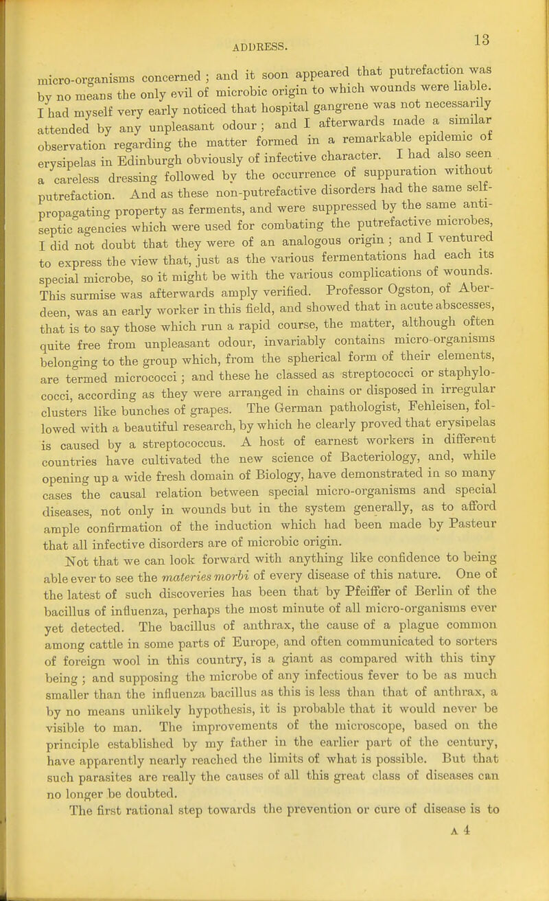 micro-organisms concerned ; and it soon appeared that putrefaction was by no means the only evil of microbic origin to which wounds were liable. I had myself very early noticed that hospital gangrene was not necessarily attended by any unpleasant odour ; and I afterwards made a similar observation regarding the matter formed in a remarkable epidemic of erysipelas in Edinburgh obviously of infective character. I had also seen a careless dressing followed by the occurrence of suppuration without putrefaction. And as these non-putrefactive disorders had the same selt- propagating property as ferments, and were suppressed by the same anti- septic agencies which were used for combating the putrefactive microbes I did not doubt that they were of an analogous origin ; and I ventured to express the view that, just as the various fermentations had each its special microbe, so it might be with the various complications of wounds. This surmise was afterwards amply verified. Professor Ogston, of Aber- deen, was an early worker in this field, and showed that in acute abscesses, that is to say those which run a rapid course, the matter, although often quite free from unpleasant odour, invariably contains micro-organisms belonging to the group which, from the spherical form of their elements, are termed micrococci ; and these he classed as streptococci or staphylo- cocci, according as they were arranged in chains or disposed in irregular clusters like bunches of grapes. The German pathologist, Fehleisen, fol- lowed with a beautiful research, by which he clearly proved that erysipelas is caused by a streptococcus. A host of earnest workers in different countries have cultivated the new science of Bacteriology, and, while opening up a wide fresh domain of Biology, have demonstrated in so many cases the causal relation between special micro-organisms and special diseases, not only in wounds but in the system generally, as to afford ample confirmation of the induction which had been made by Pasteur that all infective disorders are of microbic origin. Not that we can look forward with anything like confidence to being able ever to see the materies morbi of every disease of this nature. One of the latest of such discoveries has been that by Pfeiffer of Berlin of the bacillus of influenza, perhaps the most minute of all micro-organisms ever yet detected. The bacillus of anthrax, the cause of a plague common among cattle in some parts of Europe, and often communicated to sorters of foreign wool in this country, is a giant as compared with this tiny being ; and supposing the microbe of any infectious fever to be as much smaller than the influenza bacillus as this is less than that of anthrax, a by no means unlikely hypothesis, it is probable that it would never be visible to man. The improvements of the microscope, based on the principle established by my father in the earlier part of the century, have apparently nearly reached the limits of what is possible. But that such parasites are really the causes of all this great class of diseases can no longer be doubted. The first rational step towards the prevention or cure of disease is to