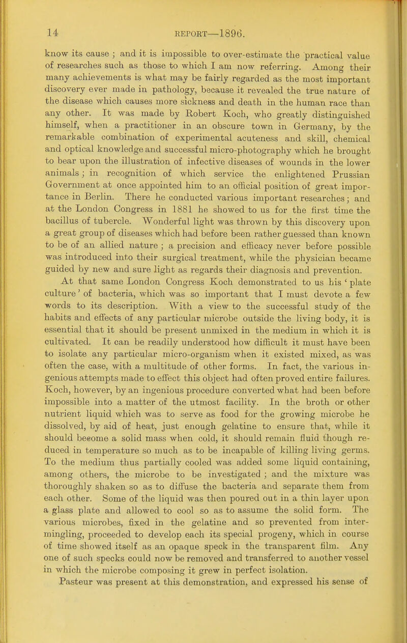 know its cause ; and it is impossible to over-estimate the practical value of researches such as those to which I am now referring. Among their many achievements is what may be fairly regarded as the most important discovery ever made in pathology, because it revealed the true nature of the disease which causes more sickness and death in the human race than any other. It was made by Robert Koch, who greatly distinguished himself, when a practitioner in an obscure town in Germany, by the remarkable combination of experimental acuteness and skill, chemical and optical knowledge and successful micro-photography which he brought to bear upon the illustration of infective diseases of wounds in the lower animals; in recognition of which service the enlightened Prussian Government at once appointed him to an official position of great impor- tance in Berlin. There he conducted various important researches; and at the London Congress in 1881 he showed to us for the first time the bacillus of tubercle. Wonderful light was thrown by this discovery upon a great group of diseases which had before been rather guessed than known to be of an allied nature ; a precision and efficacy never before possible was introduced into their surgical treatment, while the physician became guided by new and sure light as regards their diagnosis and prevention. At that same London Congress Koch demonstrated to us his ' plate culture' of bacteria, which was so important that I must devote a few words to its description. With a view to the successful study of the habits and effects of any particular microbe outside the living body, it is essential that it should be present unmixed in the medium in which it is cultivated. It can be readily understood how difficult it must have been to isolate any particular micro-organism when it existed mixed, as was often the case, with a multitude of other forms. In fact, the various in- genious attempts made to effect this object had often proved entire failures. Koch, however, by an ingenious procedure converted what had been before impossible into a matter of the utmost facility. In the broth or other nutrient liquid which was to serve as food for the growing microbe he dissolved, by aid of heat, just enough gelatine to ensure that, while it should beeome a solid mass when cold, it should remain fluid though re- duced in temperature so much as to be incapable of killing living germs. To the medium thus partially cooled was added some liquid containing, among others, the microbe to be investigated ; and the mixture was thoroughly shaken so as to diffuse the bacteria and separate them from each other. Some of the liquid was then poured out in a thin layer upon a glass plate and allowed to cool so as to assume the solid form. The various microbes, fixed in the gelatine and so prevented from inter- mingling, proceeded to develop each its special progeny, which in course of time showed itself as an opaque speck in the transparent film. Any one of such specks could now be removed and transferred to another vessel in which the microbe composing it grew in perfect isolation. Pasteur was present at this demonstration, and expressed his sense of