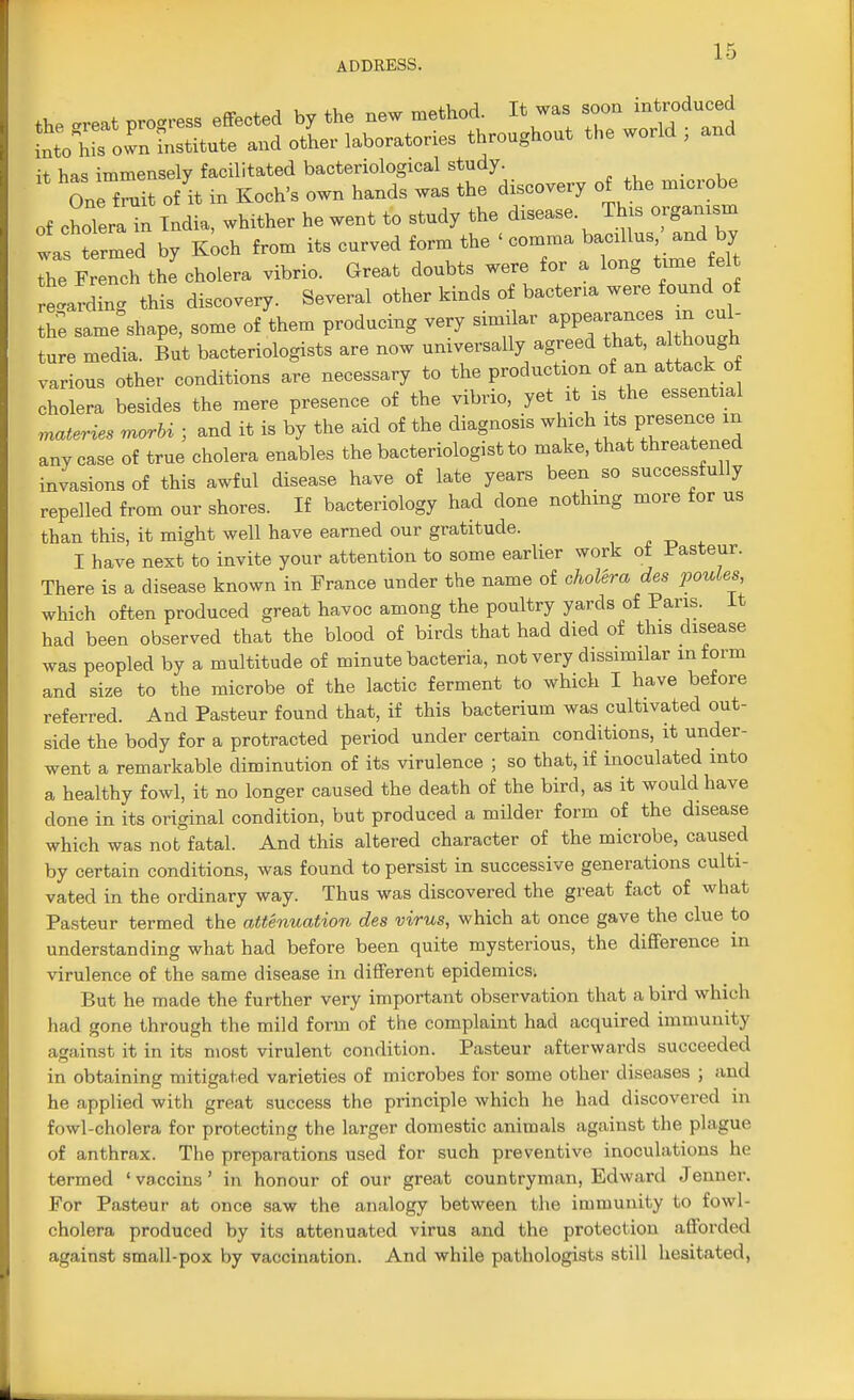 it has immensely facilitated bacteriological study. One^!t of it in Koch's own hands was the discovery of the microbe of cholera! India, whither he went to study the disease This organism was termed by Koch from its curved form the < comma Wta^adby the French the cholera vibrio. Great doubts were for a long time fel e'ardTng this discovery. Several other kinds of bacteria were found of he same&shape, some of them producing very similar appean cul- ture media. But bacteriologists are now universally agreed that, a though various other conditions are necessary to the production of an attack o cholera besides the mere presence of the vibrio, yet it is the essential eateries morbi ; and it is by the aid of the diagnosis which its P-sence in any case of true cholera enables the bacteriologists make, that threatened invasions of this awful disease have of late years been so successfully repelled from our shores. If bacteriology had clone nothing more for us than this, it might well have earned our gratitude. I have next to invite your attention to some earlier work ot Pasteur. There is a disease known in France under the name of cholera ales pontes which often produced great havoc among the poultry yards of Paris. It had been observed that the blood of birds that had died of this disease was peopled by a multitude of minute bacteria, not very dissimilar inform and size to the microbe of the lactic ferment to which I have before referred. And Pasteur found that, if this bacterium was cultivated out- side the body for a protracted period under certain conditions, it under- went a remarkable diminution of its virulence ; so that, if inoculated into a healthy fowl, it no longer caused the death of the bird, as it would have clone in its original condition, but produced a milder form of the disease which was not fatal. And this altered character of the microbe, caused by certain conditions, was found to persist in successive generations culti- vated in the ordinary way. Thus was discovered the great fact of what Pasteur termed the attenuation des virus, which at once gave the clue to understanding what had before been quite mysterious, the difference in virulence of the same disease in different epidemics. But he made the further very important observation that a bird which had gone through the mild form of the complaint had acquired immunity against it in its most virulent condition. Pasteur afterwards succeeded in obtaining mitigated varieties of microbes for some other diseases ; and he applied with great success the principle which he had discovered in fowl-cholera for protecting the larger domestic animals against the plague of anthrax. The preparations used for such preventive inoculations he termed 1 vaccins ' in honour of our great countryman, Edward Jenncr. For Pasteur at once saw the analogy between the immunity to fowl- cholera produced by its attenuated virus and the protection afforded against small-pox by vaccination. And while pathologists still hesitated,