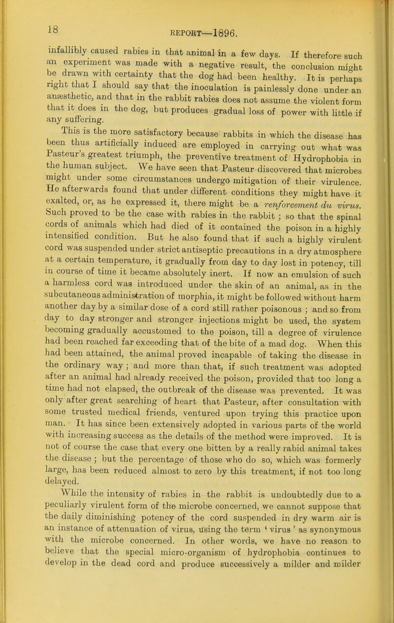 infallibly caused rabies in that animal in a few days. If therefore such an experiment was made with a negative result, the conclusion might be drawn with certainty that the dog had been healthy. It is perhaps right that I should say that the inoculation is painlessly done under an anaesthetic, and that in the rabbit rabies does not assume the violent form that it does in the dog, but produces gradual loss of power witli little if any suffering. This is the more satisfactory because rabbits in which the disease has been thus artiEcially induced are employed in carrying out what was Pasteur's greatest triumph, the preventive treatment of Hydrophobia in the human subject. We have seen that Pasteur discovered that microbes might under some circumstances undergo mitigation of their virulence He afterwards found that under different conditions they might have it exalted, or, as he expressed it, there might be a renforcement du virus. Such proved to be the case with rabies in the rabbit ; so that the spinal cords of animals which had died of it contained the poison in a highly intensified condition. But he also found that if such a highly virulent cord was suspended under strict antiseptic precautions in a dry atmosphere at a certain temperature, it gradually from day to day lost in potency, till in course of time it became absolutely inert. If now an emulsion of such a harmless cord was introduced under the skin of an animal, as in the subcutaneous administration of morphia, it might be followed without harm another day by a similar dose of a cord still rather poisonous ; and so from day to day stronger and stronger injections might be used, the system becoming gradually accustomed to the poison, till a degree of virulence had been reached far exceeding that of the bite of a mad dog. When this had been attained, the animal proved incapable of taking the disease in the ordinary way ; and more than that, if such treatment was adopted after an animal had already received the poison, provided that too long a time had not elapsed, the outbreak of the disease was prevented. It was only after great searching of heart that Pasteur, after consultation with some trusted medical friends, ventured upon trying this practice upon man. It has since been extensively adopted in various parts of the world with increasing success as the details of the method were improved. It is not of course the case that every one bitten by a really rabid animal takes the disease ; but the percentage of those who do so, which was formerly large, has been reduced almost to zero by this treatment, if not too long delayed. While the intensity of rabies in the rabbit is undoubtedly due to a peculiarly virulent form of the microbe concerned, we cannot suppose that the daily diminishing potency of the cord suspended in dry warm air is an instance of attenuation of virus, using the term ' virus 5 as synonymous with the microbe concerned. In other words, we have no reason to believe that the special micro-organism of hydrophobia continues to develop in the dead cord and produce successively a milder and milder