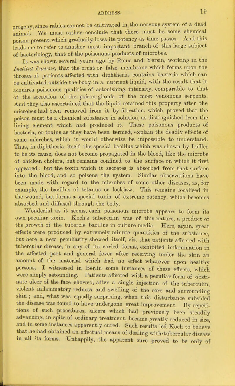 progeny, since rabies cannot be cultivated in the nervous system of a dead animal. We must rather conclude that there must be some chemical poison present which gradually loses its potency as time passes. And this leads me to refer to another most important branch of this large subject of baoteriology, that of the poisonous products of microbes. It was shown several years ago by Roux and Yersin, working in the Institut Pasteur, that the crust or false membrane which forms upon the throats of patients affected with diphtheria contains bacteria which can be cultivated outside the body in a nutrient liquid, with the result that it acquires poisonous qualities of astonishing intensity, comparable to that of the secretion of the poison-glands of the most venomous serpents. And they also ascertained that the liquid retained this property after the microbes had been removed from it by filtration, which proved that the poison must be a chemical substance in solution, as distinguished from the living element which had produced it. These poisonous products of bacteria, or toxins as they have been termed, explain the deadly effects of some microbes, which it would otherwise be impossible to understand. Thus, in diphtheria itself the special bacillus which was shown by Loffler to be its cause, does not become propagated in the blood, like the microbe of chicken cholera, but remains confined to the surface on which it first appeared : but the toxin which it secretes is absorbed from that surface into the blood, and so poisons the system. Similar observations have been made with regard to the microbes of some other diseases, as, for example, the bacillus of tetanus or lockjaw. This remains localised in the wound, but forms a special toxin of extreme potency, which becomes absorbed and diffused through the body. Wonderful as it seems, each poisonous microbe appears to form its own peculiar toxin. Koch's tuberculin was of this nature, a product of the growth of the tubercle bacillus in culture media. Here, again, great effects were produced by extremely minute quantities of the substance, but here a new peculiarity showed itself, viz. that patients affected with tubercular disease, in any of its varied forms, exhibited inflammation in the affected part and general fever after receiving under the skin an amount of the material which had no effect whatever upon healthy persons. I witnessed in Berlin some instances of these effects, which were simply astounding. Patients affected with a peculiar form of obsti- nate ulcer of the face showed, after a single injection of the tuberculin, violent inflammatory redness and swelling of the sore and surrounding skin ; and, what was equally surprising, when this disturbance subsided the disease was found to have undergone great improvement. By repeti- tions of such procedures, ulcers which had previously been steadily advancing, in spite of ordinary treatment, became greatly reduced in size, and in some instances apparently cured. Such results led Koch to believe that he had obtained an effectual means of dealing with-tubercular disease in all 'ts forms. Unhappily, the apparent cure proved to be only of