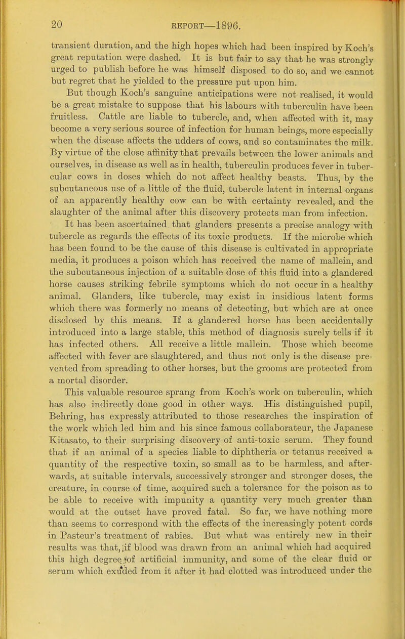 transient duration, and the high hopes which had been inspired by Koch's great reputation were dashed. It is but fair to say that he was strongly urged to publish before he was himself disposed to do so, and we cannot but regret that he yielded to the pressure put upon him. But though Koch's sanguine anticipations were not realised, it would be a great mistake to suppose that his labours with tuberculin have been fruitless. Cattle are liable to tubercle, and, when affected with it, may become a very serious source of infection for human beings, more especially when the disease affects the udders of cows, and so contaminates the milk. By virtue of the close affinity that prevails between the lower animals and ourselves, in disease as well as in health, tuberculin produces fever in tuber- cular cows in doses which do not affect healthy beasts. Thus, by the subcutaneous use of a little of the fluid, tubercle latent in internal organs of an apparently healthy cow can be with certainty revealed, and the slaughter of the animal after this discovery protects man from infection. It has been ascertained that glanders presents a precise analogy with tubercle as regards the effects of its toxic products. If the microbe which has been found to be the cause of this disease is cultivated in appropriate media, it produces a poison which has received the name of mallein, and the subcutaneous injection of a suitable dose of this fluid into a glandered horse causes striking febrile symptoms which do not occur in a healthy animal. Glanders, like tubercle, may exist in insidious latent forms which there was formerly no means of detecting, but which are at once disclosed by this means. If a glandered horse has been accidentally introduced into a large stable, this method of diagnosis surely tells if it has infected others. All receive a little mallein. Those which become affected with fever are slaughtered, and thus not only is the disease pre- vented from spreading to other horses, but the grooms are protected from a mortal disorder. This valuable resource sprang from Koch's work on tuberculin, which has also indirectly done good in other ways. His distinguished pupil, Behring, has expressly attributed to those researches the inspiration of the work which led him and his since famous collaborateur, the Japanese Kitasato, to their surprising discovery of anti-toxic serum. They found that if an animal of a species liable to diphtheria or tetanus received a quantity of the respective toxin, so small as to be harmless, and after- wards, at suitable intervals, successively stronger and stronger doses, the creature, in course of time, acquired such a tolerance for the poison as to be able to receive with impunity a quantity very much greater than would at the outset have proved fatal. So far, we have nothing more than seems to correspond with the effects of the increasingly potent cords in Pasteur's treatment of rabies. But what was entirely new in their results was that, ;if blood was drawn from an animal which had acquired this high degree *oi artificial immunity, and some of the clear fluid or serum which exuded from it after it had clotted was introduced under the