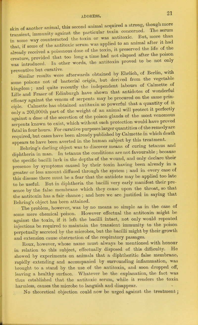 ADDRESS. skin of another animal, this second animal acquired a strong, ^ ™» transient, immunity against the particular toxxn concerned Th serum in some way counteracted the toxin or was antitoxic. But, more than LtTf some of the antitoxic serum was applied to an animal after it had atadv received a poisonous dose of the toxin, it preserved the life of the tlture provided that too long a time had not elapsed after the poison int educed. In other words, the antitoxin proved to be not only was '^^Xtre afterwards obtained by Ehrlich, of Berlin, with some poisons not of bacterial origin, but derived from the vegetable kingdom; and quite recently the independent labours of Calmette o Lille and Fraser of Edinburgh have shown that antidotes of wonderful efficacy against the venom of serpents may be procured on the same prin- ciple Calmette has obtained antitoxin so powerful that a quantity ot it only a 200,000th part of the weight of an animal will protect it perfectly against a dose of the secretion of the poison-glands of the most venomous serpents known to exist, which without such protection would have proved fatal in four hours. For curative purposes larger quantities of the remedy are required, but cases have been already published by Calmette m which death appears to have been averted in the human subject by this treatment. Behring's darling object was to discover means of curing tetanus and diphtheria in man. In tetanus the conditions are not favourable; because the specific bacilli lurk in the depths of the wound, and only declare their presence by symptoms caused by their toxin having been already m a greater or less amount diffused through the system ; and in every case of this disease there must be a fear that the antidote may be applied too late to be useful. But in diphtheria the bacilli very early manifest their pre- sence by the false membrane which they cause upon the throat, so that the antitoxin has a fair chance ; and here wo are justified in saying that Behring's object has been attained. The problem, however, was by no means so simple as in the case of some mere chemical poison. However effectual the antitoxin might be against the toxin, if it left the bacilli intact, not only would repeated injections be required to maintain the transient immunity to the poison perpetually secreted by the microbes, but the bacilli might by their growth and extension cause obstruction of the respiratory passages. Roux, however, whose name must always be mentioned with honour in relation to this subject, effectually disposed of this difficulty. He showed by experiments on animals that a diphtheritic false membrane, rapidly extending and accompanied by surrounding inflammation, was brought to a stand by the use of the antitoxin, and soon dropped off, leaving a healthy surface. Whatever be the explanation, the fact was thus established that the antitoxic serum, while it renders the toxin harmless, causes the microbe to languish and disappear. No theoretical objection could now be urged against the treatment;