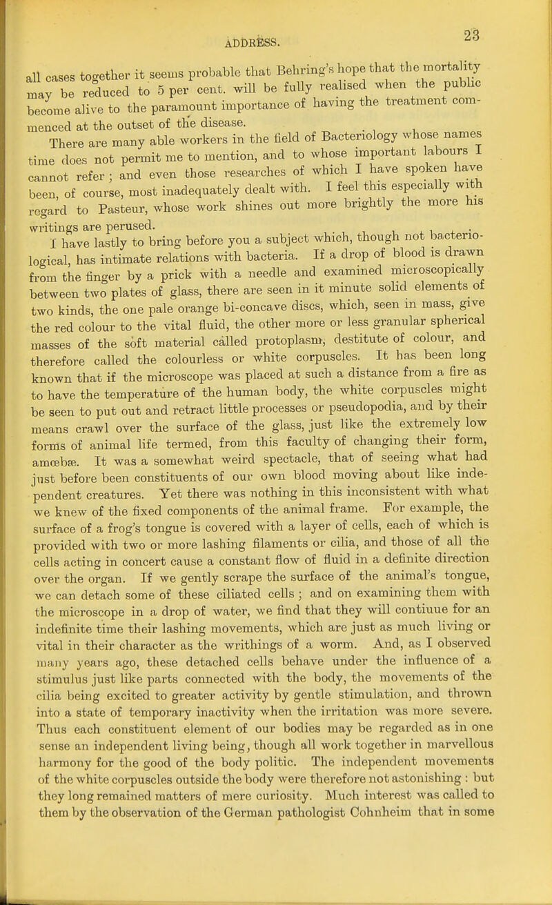 all cases together it seems probable that Bearing's hope that the mortality Ifbe reduced to 5 pe/cent. will be fully realised when the pubhc become alive to the paramount importance of having the treatment com- menced at the outset of the disease. There are many able workers in the field of Bacteriology whose names time does not permit me to mention, and to whose important labours I cannot refer ; and even those researches of which I have spoken have been, of course, most inadequately dealt with. I feel this especially with regard to Pasteur, whose work shines out more brightly the more his writings are perused. I have lastly to bring before you a subject which, though not bacterio- logical, has intimate relations with bacteria. If a drop of blood is drawn from the finger by a prick with a needle and examined microscopically between two plates of glass, there are seen in it minute solid elements of two kinds, the one pale orange bi-concave discs, which, seen in mass, give the red colour to the vital fluid, the other more or less granular spherical masses of the soft material called protoplasm, destitute of colour, and therefore called the colourless or white corpuscles. It has been long known that if the microscope was placed at such a distance from a fire as to have the temperature of the human body, the white corpuscles might be seen to put out and retract little processes or pseudopodia, and by their means crawl over the surface of the glass, just like the extremely low forms of animal life termed, from this faculty of changing their form, amoeba;. It was a somewhat weird spectacle, that of seeing what had just before been constituents of our own blood moving about like inde- pendent creatures. Yet there was nothing in this inconsistent with what we knew of the fixed components of the animal frame. For example, the surface of a frog's tongue is covered with a layer of cells, each of which is provided with two or more lashing filaments or cilia, and those of all the cells acting in concert cause a constant flow of fluid in a definite direction over the organ. If we gently scrape the surface of the animal's tongue, we can detach some of these ciliated cells ; and on examining them with the microscope in a drop of water, we find that they will contiuue for an indefinite time their lashing movements, which are just as much living or vital in their character as the writhings of a worm. And, as I observed many years ago, these detached cells behave under the influence of a stimulus just like parts connected with the body, the movements of the 'ilia being excited to greater activity by gentle stimulation, and thrown into a state of temporary inactivity when the irritation was more severe. Thus each constituent element of our bodies may be regarded as in one sense an independent living being, though all work together in marvellous harmony for the good of the body politic. The independent movements of the white corpuscles outside the body were therefore not astonishing : but they long remained matters of mere curiosity. Much interest was called to them by the observation of the German pathologist Cohnheim that in some