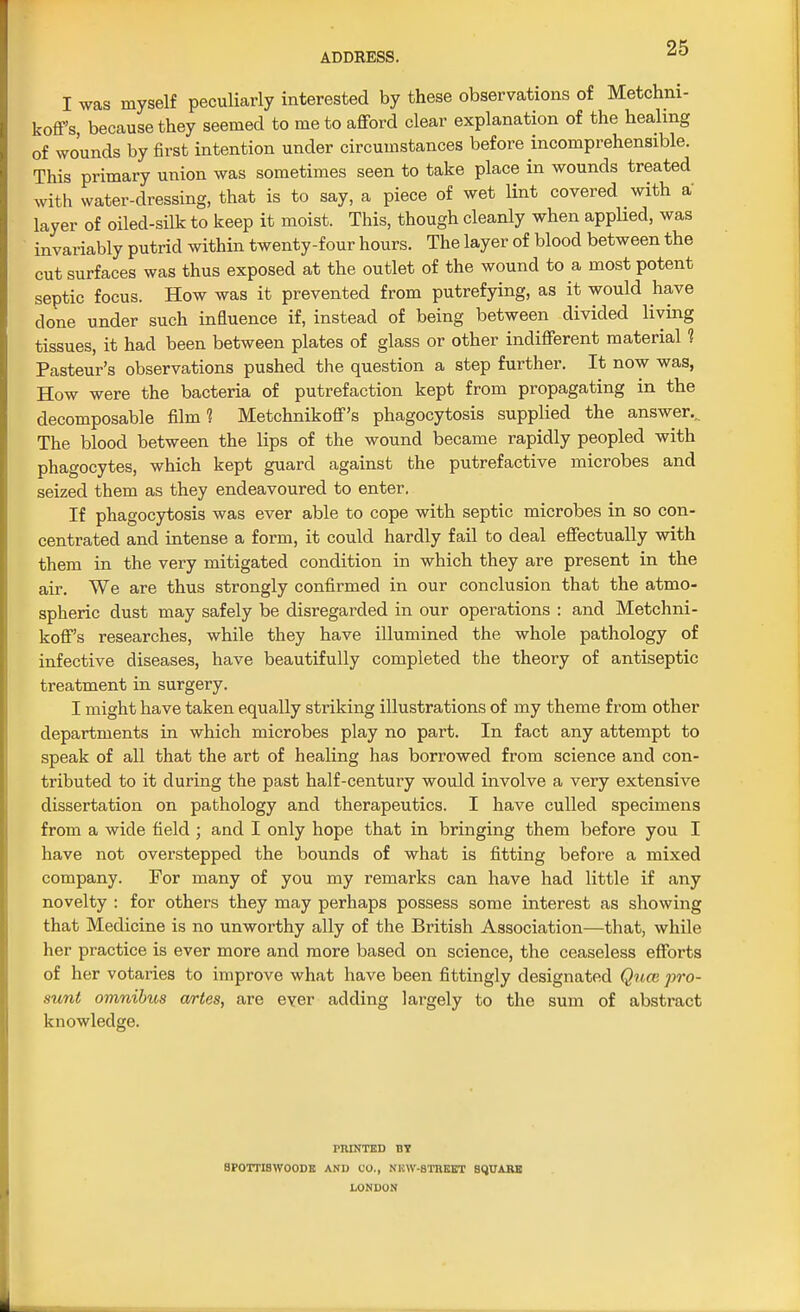 I was myself peculiarly interested by these observations of Metchni- koff's, because they seemed to me to afford clear explanation of the healing of wounds by first intention under circumstances before incomprehensible. This primary union was sometimes seen to take place in wounds treated with water-dressing, that is to say, a piece of wet lint covered with a layer of oiled-silk to keep it moist. This, though cleanly when applied, was invariably putrid within twenty-four hours. The layer of blood between the cut surfaces was thus exposed at the outlet of the wound to a most potent septic focus. How was it prevented from putrefying, as it would have clone under such influence if, instead of being between divided Hying tissues, it had been between plates of glass or other indifferent material 1 Pasteur's observations pushed the question a step further. It now was, How were the bacteria of putrefaction kept from propagating in the decomposable film 1 Metchnikoff's phagocytosis supplied the answer... The blood between the lips of the wound became rapidly peopled with phagocytes, which kept guard against the putrefactive microbes and seized them as they endeavoured to enter. If phagocytosis was ever able to cope with septic microbes in so con- centrated and intense a form, it could hardly fail to deal effectually with them in the very mitigated condition in which they are present in the air. We are thus strongly confirmed in our conclusion that the atmo- spheric dust may safely be disregarded in our operations : and Metchni- koff's researches, while they have illumined the whole pathology of infective diseases, have beautifully completed the theory of antiseptic treatment in surgery. I might have taken equally striking illustrations of my theme from other departments in which microbes play no part. In fact any attempt to speak of all that the art of healing has borrowed from science and con- tributed to it during the past half-century would involve a very extensive dissertation on pathology and therapeutics. I have culled specimens from a wide field ; and I only hope that in bringing them before you I have not overstepped the bounds of what is fitting before a mixed company. For many of you my remarks can have had little if any novelty : for others they may perhaps possess some interest as showing that Medicine is no unworthy ally of the British Association—that, while her practice is ever more and more based on science, the ceaseless efforts of her votaries to improve what have been fittingly designated Quce pro- sunt omnibus artes, are ever adding largely to the sum of abstract knowledge. PRINTED BY BPOTTISWOODE AND CO., N1CW-8TREET SQUARE LONDON
