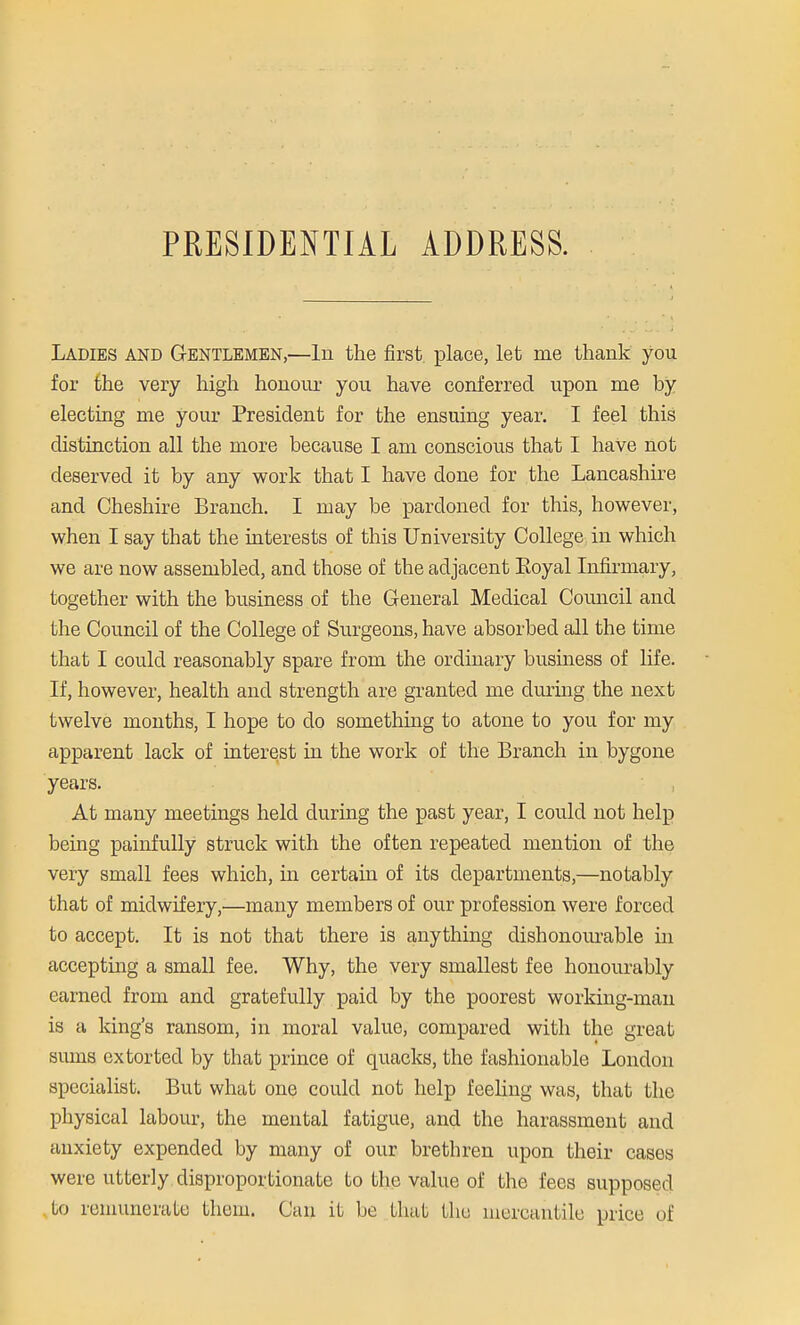 PRESIDENTIAL ADDRESS. Ladies and Gentlemen,—In the first place, let me thank you for the very high honour you have conferred upon me by electing me your President for the ensuing year. I feel this distinction all the more because I am conscious that I have not deserved it by any work that I have done for the Lancashire and Cheshire Branch. I may be pardoned for this, however, when I say that the interests of this University College in which we are now assembled, and those of the adjacent Eoyal Infirmary, together with the business of the General Medical Council and the Council of the College of Surgeons, have absorbed all the time that I could reasonably spare from the ordinary business of life. If, however, health and strength are granted me during the next twelve months, I hope to do something to atone to you for my apparent lack of interest in the work of the Branch in bygone years. At many meetings held during the past year, I could not help being painfully struck with the often repeated mention of the very small fees which, in certain of its departments,—notably that of midwifery,—many members of our profession were forced to accept. It is not that there is anything dishonourable in accepting a small fee. Why, the very smallest fee honourably earned from and gratefully paid by the poorest working-man is a king's ransom, in moral value, compared with the great sums extorted by that prince of quacks, the fashionable London specialist. But what one could not help feeling was, that the physical labour, the mental fatigue, and the harassment and anxiety expended by many of our brethren upon their cases were utterly disproportionate to the value of the fees supposed to remunerate them. Can it be that the mercantile price of