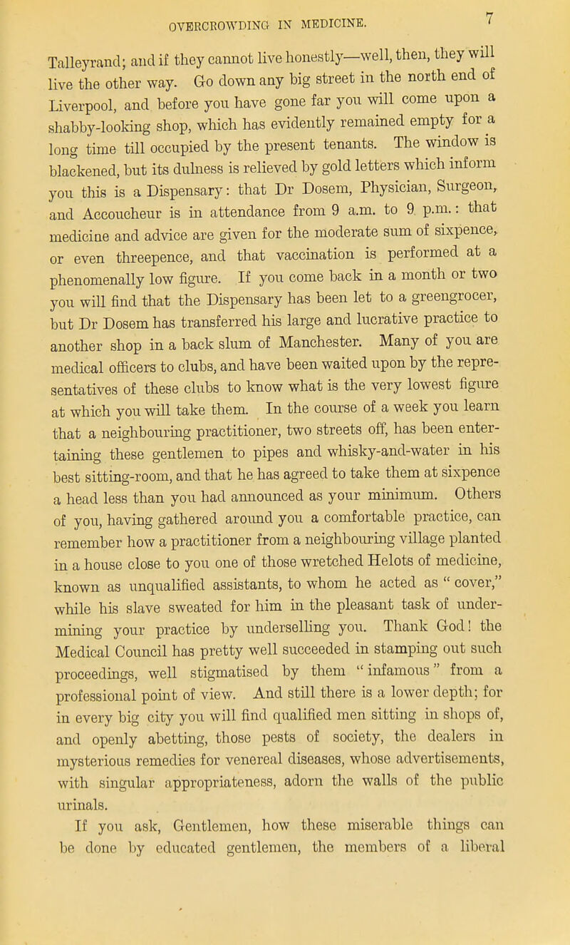 Talleyrand; and if they cannot live honestly—well, then, they will live the other way. Go down any big street in the north end of Liverpool, and before yon have gone far yon will come upon a shabby-looking shop, which has evidently remained empty for a long time till occupied by the present tenants. The window is blackened, but its dulness is relieved by gold letters which inform you this is a Dispensary: that Dr Dosem, Physician, Surgeon, and Accoucheur is in attendance from 9 a.m. to 9. p.m.: that medicine and advice are given for the moderate sum of sixpence, or even threepence, and that vaccination is performed at a phenomenally low figure. If you come back in a month or two you will find that the Dispensary has been let to a greengrocer, but Dr Dosem has transferred his large and lucrative practice to another shop in a back slum of Manchester. Many of you are medical officers to clubs, and have been waited upon by the repre- sentatives of these clubs to know what is the very lowest figure at which you will take them. In the course of a week you learn that a neighbouring practitioner, two streets off, has been enter- taining these gentlemen to pipes and whisky-and-water in his best sitting-room, and that he has agreed to take them at sixpence a head less than you had announced as your minimum.. Others of you, having gathered around you a comfortable practice, can remember how a practitioner from a neighbouring village planted in a house close to you one of those wretched Helots of medicine, known as unqualified assistants, to whom he acted as  cover, while his slave sweated for him in the pleasant task of under- mining your practice by underselling you. Thank God! the Medical Council has pretty well succeeded in stamping out such proceedings, well stigmatised by them infamous from a professional point of view. And still there is a lower depth; for in every big city you will find qualified men sitting in shops of, and openly abetting, those pests of society, the dealers in mysterious remedies for venereal diseases, whose advertisements, with singular appropriateness, adorn the walls of the public urinals. If you ask, Gentlemen, how these miserable things can be done by educated gentlemen, the members of a liberal