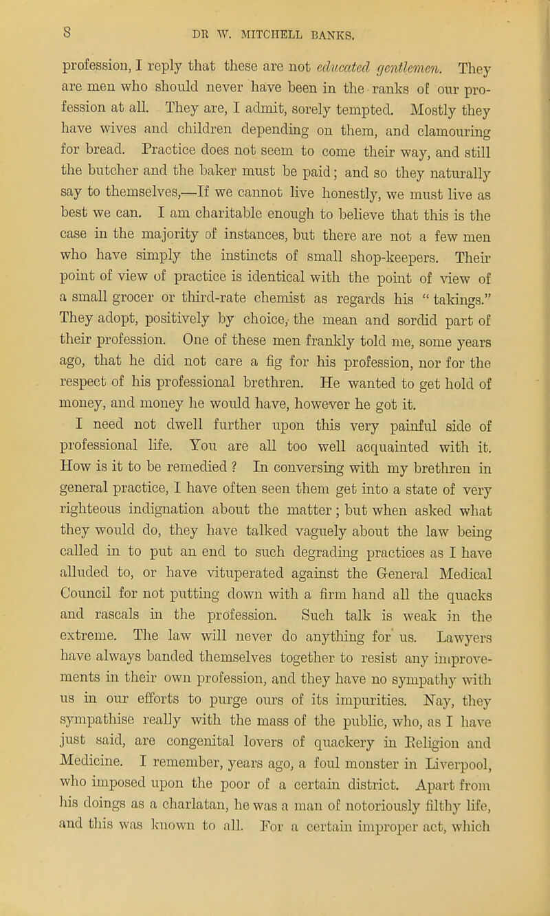 profession, I reply that these are not educated gentlemen. They are men who should never have been in the ranks of our pro- fession at all. They are, I admit, sorely tempted. Mostly they have wives and children depending on them, and clamouring for bread. Practice does not seem to come their way, and still the butcher and the baker must be paid; and so they naturally say to themselves,—If we cannot live honestly, we must live as best we can. I am charitable enough to believe that this is the case in the majority of instances, but there are not a few men who have simply the instincts of small shop-keepers. Their point of view of practice is identical with the point of view of a small grocer or third-rate chemist as regards his  takings. They adopt, positively by choice, the mean and sordid part of their profession. One of these men frankly told me, some years ago, that he did not care a fig for his profession, nor for the respect of his professional brethren. He wanted to get hold of money, and money he would have, however he got it. I need not dwell further upon this very painful side of professional life. You are all too well acquainted with it. How is it to be remedied ? In conversing with my brethren in general practice, I have often seen them get into a state of very righteous indignation about the matter; but when asked what they would do, they have tallied vaguely about the law being called in to put an end to such degrading practices as I have alluded to, or have vituperated against the General Medical Council for not putting down with a firm hand all the quacks and rascals in the profession. Such talk is weak in the extreme. The law will never do anything for' us. Lawyers have always banded themselves together to resist any improve- ments in their own profession, and they have no sympathy with us in our efforts to purge ours of its impurities. Nay, they sympathise really with the mass of the public, who, as I have just said, are congenital lovers of quackery in Eeligion and Medicine. I remember, years ago, a foul monster in Liverpool, who imposed upon the poor of a certain district. Apart from his doings as a charlatan, he was a man of notoriously filthy life, and this was known to all. For a certain improper act, which