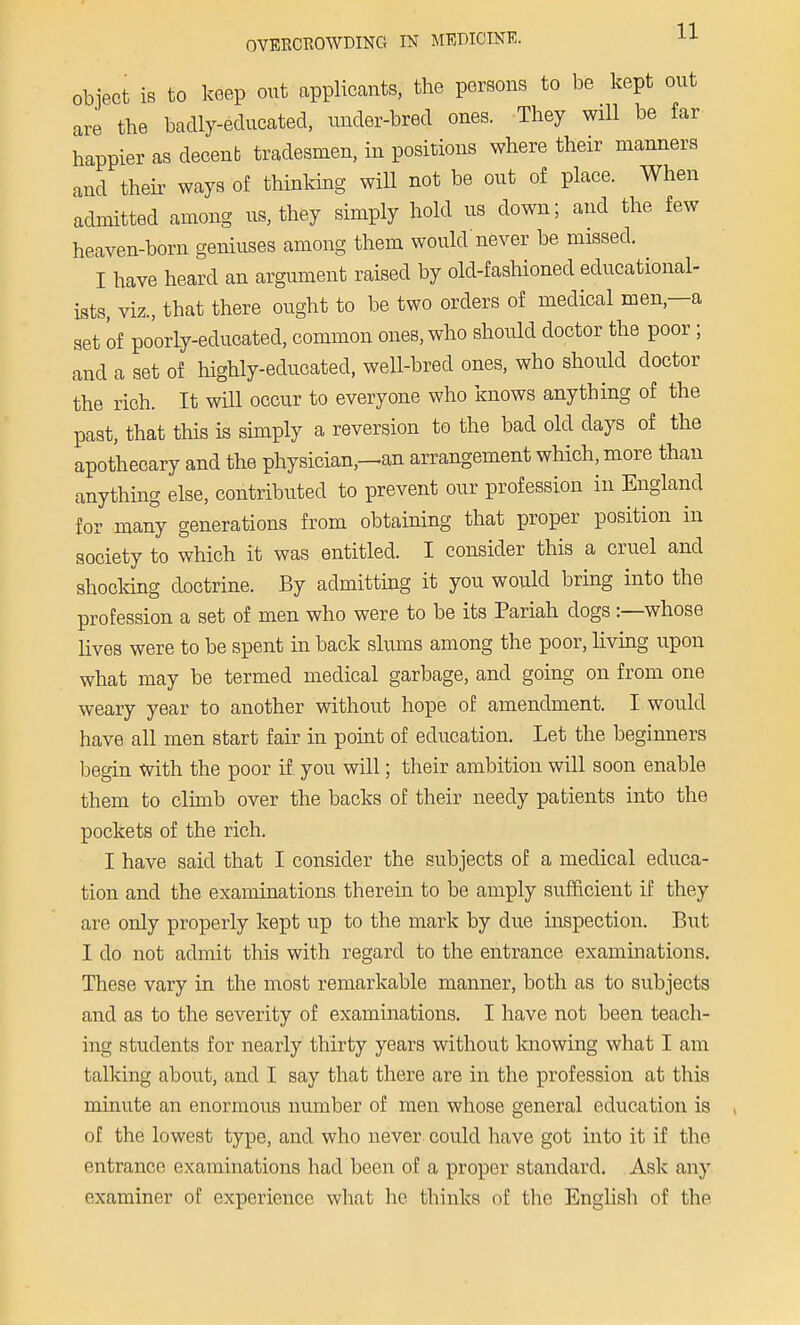 object is to keep out applicants, the persons to be kept out are the badly-educated, under-bred ones. They will be far happier as decenb tradesmen, in positions where their manners and their ways of thinking will not be out of place. When admitted among us, they simply hold us down; and the few heaven-born geniuses among them would never be missed. I have heard an argument raised by old-fashioned educational- ists, viz., that there ought to be two orders of medical men—a set 'of poorly-educated, common ones, who should doctor the poor; and a set of highly-educated, well-bred ones, who should doctor the rich. It will occur to everyone who knows anything of the past, that this is simply a reversion to the bad old clays of the apothecary and the physician,—an arrangement which, more than anything else, contributed to prevent our profession in England for many generations from obtaining that proper position in society to which it was entitled. I consider this a cruel and shocking doctrine. By admitting it you would bring into the profession a set of men who were to be its Pariah clogs :—whose lives were to be spent in back slums among the poor, living upon what may be termed medical garbage, and going on from one weary year to another without hope of amendment. I would have all men start fair in point of education. Let the beginners begin with the poor if you will; their ambition will soon enable them to climb over the backs of their needy patients into the pockets of the rich. I have said that I consider the subjects of a medical educa- tion and the examinations therein to be amply sufficient if they are only properly kept up to the mark by due inspection. But I do not admit this with regard to the entrance examinations. These vary in the most remarkable manner, both as to subjects and as to the severity of examinations. I have not been teach- ing students for nearly thirty years without knowing what I am talking about, and I say that there are in the profession at this minute an enormous number of men whose general education is of the lowest type, and who never could have got into it if the entrance examinations had been of a proper standard. Ask any examiner of experience what he thinks of the English of the