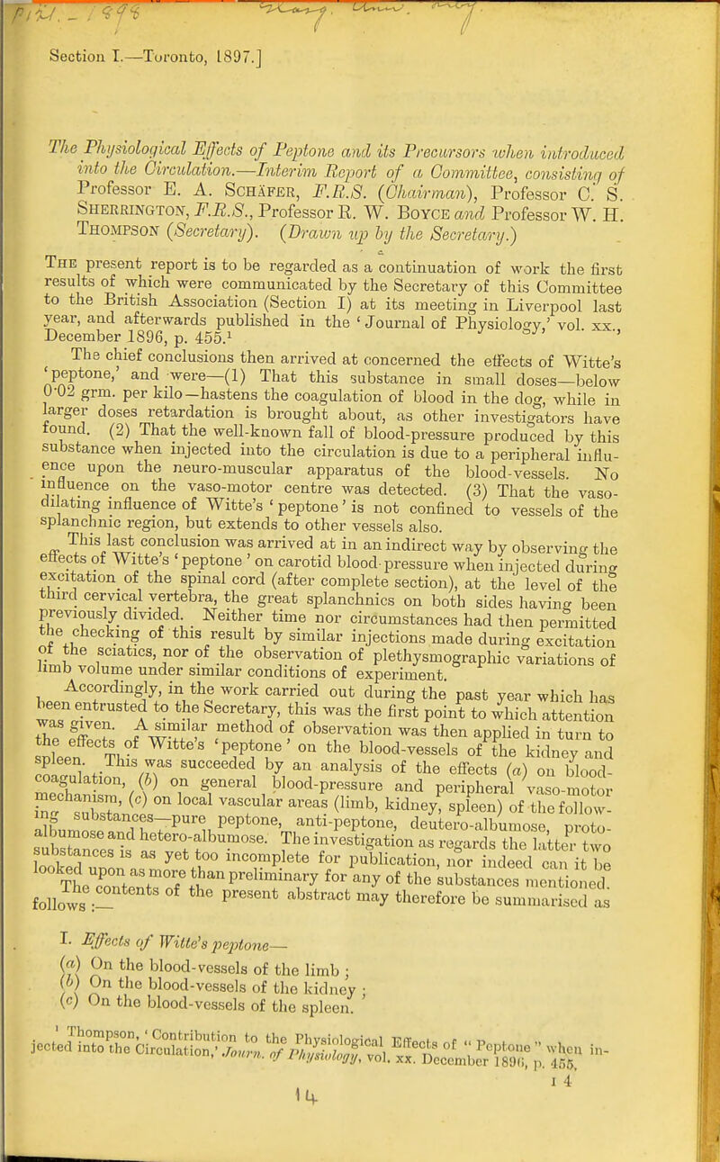 Section T.—Toronto, 1897.] 2%e Physiological Effects of Peptone and its Precursors when introduced into the Circulation.—Interim Report of a Committee, consisting of Professor E. A. Schafer, F.R.S. (Chairman), Professor C S Sherrington, F.R.S., Professor E. W. Boyce and Professor W. H. Thompson (Secretary). (Prawn up by the Secretary.) The present report is to be regarded as a continuation of work the first results of which were communicated by the Secretary of this Committee to the British Association (Section I) at its meeting in Liverpool last year, and afterwards published in the ' Journal of Physiology ' vol xx December 1896, p. 455.1 5 The chief conclusions then arrived at concerned the effects of Witte's 'peptone,' and were—(1) That this substance in small doses—below 0-02 grm. per kilo-hastens the coagulation of blood in the dog, while in larger doses retardation is brought about, as other investigators have tound. (2) That the well-known fall of blood-pressure produced by this substance when injected into the circulation is due to a peripheral influ- ence upon the neuro-muscular apparatus of the blood-vessels. No influence on the vaso-motor centre was detected. (3) That the vaso- di atmg influence of Witte's < peptone' is not confined to vessels of the splanchnic region, but extends to other vessels also. This last conclusion was arrived at in an indirect way by observing the eftects of Witte's 'peptone ' on carotid blood-pressure when injected during excitation of the spinal cord (after complete section), at the level of the third cervical vertebra, the great splanchnics on both sides having been previously divided Neither time nor circumstances had then permitted the checking of this result by similar injections made during excitation ot the sciatics, nor of the observation of plethysmography variations of limb volume under similar conditions of experiment Accordingly, in the work carried out during the past year which has been entrusted to ^e Secret this was ^ fir* P to ^ ™^ was given. A similar method of observation was then applied in turn to snfeen T, WltWS '^T' °U ^ blood—^ o/The kidney and coacfulatil Mr SUCC6edeC h* a» analvsis of the effects (a) on blood- coagulation (6) on general blood-pressure and peripheral vaso-motor mechan^u, (c) on local vascular areas (limb, kidney, spleen) of the follow- ing substances-pure peptone, anti-peptone, cleuteio-albumose nroto tllZTs is af tf ^ V? ^ as regards X latte'rto substances is as yet too incomplete for publication, nor indeed can it he TtTnnt:\m°7Sanpreliminary f°r W °f the -bstances men oned follows :- PreSent ab3traCfc ^ theref01'e b« summarised as I. Hffects of Witte's peptone— (?) ^n the blood-vessels of the limb ; \ rln the blood-vessels of the kidney • (c) On the blood-vessels of the spleen. ' i 4 1^.