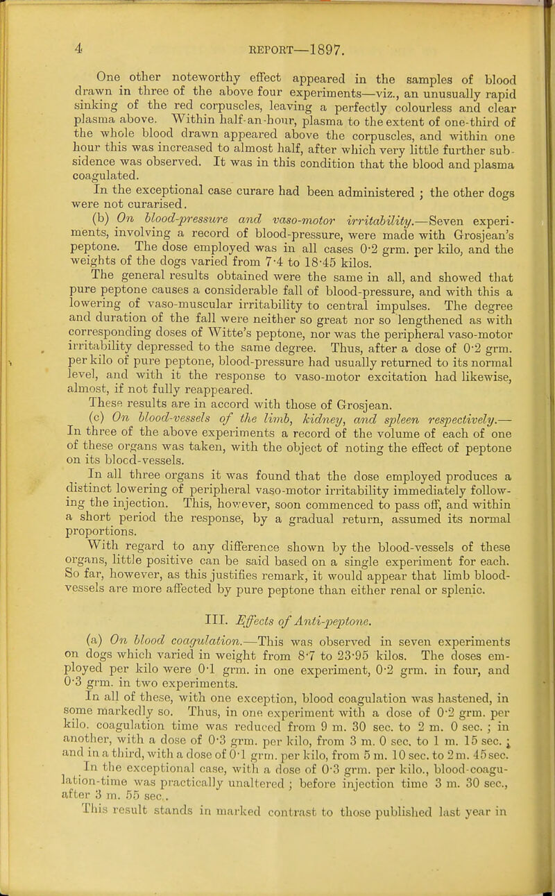 One other noteworthy effect appeared in the samples of blood drawn in three of the above four experiments—viz., an unusually rapid sinking of the red corpuscles, leaving a perfectly colourless and clear plasma above. Within half-an-bour, plasma to the extent of one-third of the whole blood drawn appeared above the corpuscles, and within one hour this was increased to almost half, after which very little further sub- sidence was observed. It was in this condition that the blood and plasma coagulated. In the exceptional case curare had been administered ; the other dogs were not curarised. (b) On blood-pressure and vaso-motor irritability.—Seven experi- ments, involving a record of blood-pressure, were made with Grosjean's peptone. The dose employed was in all cases 0-2 grm. per kilo, and the weights of the dogs varied from 74 to 18-45 kilos. The general results obtained were the same in all, and showed that pure peptone causes a considerable fall of blood-pressure, and with this a lowering of vaso-muscular irritability to central impulses. The degree and duration of the fall were neither so great nor so lengthened as with corresponding doses of Witte's peptone, nor was the peripheral vaso-motor irritability depressed to the same degree. Thus, after a dose of 02 grm. per kilo of pure peptone, blood-pressure had usually returned to its normal level, and with it the response to vaso-motor excitation had likewise, almost, if not fully reappeared. These results are in accord with those of Grosjean. (c) On blood-vessels of the limb, kidney, and spleen respectively.— In three of the above experiments a record of the volume of each of one of these organs was taken, with the object of noting the effect of peptone on its blocd-vessels. In all three organs it was found that the dose employed produces a distinct lowering of peripheral vaso-motor irritability immediately follow- ing the injection. This, however, soon commenced to pass off, and within a short period the response, by a gradual return, assumed its normal proportions. With regard to any difference shown by the blood-vessels of these organs, little positive can be said based on a single experiment for each. So far, however, as this justifies remark, it would appear that limb blood- vessels are more affected by pure peptone than either renal or splenic. III. Effects of Anti-peptone. (a) On blood coagulation.—This was observed in seven experiments on dogs which varied in weight from 8-7 to 23-95 kilos. The doses em- ployed per kilo were 0-1 grm. in one experiment, 0-2 grm. in four, and 0-3 grm. in two experiments. In all of these, with one exception, blood coagulation was hastened, in some markedly so. Thus, in one experiment with a dose of 02 grm. per kilo, coagulation time was reduced from 9 m. 30 sec. to 2 m. 0 sec. ; in another, with a dose of 0-3 grm. per kilo, from 3 m. 0 sec. to 1 m. 15 sec. ; and in a third, with a dose of 0-1 grm. per kilo, from 5 m. 10 sec. to 2m. 45sec. In the exceptional case, with a dose of 0-3 grm. per kilo., blood-coagu- lation-time was practically unaltered ; before injection timo 3 m. 30 sec, after 3 m. 55 sec. This result stands in marked contrast to those published last year in