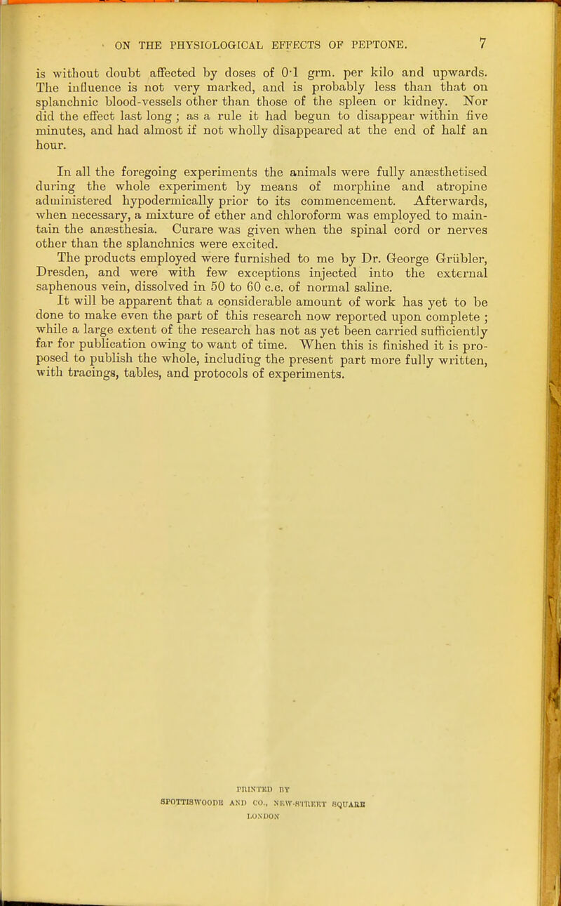 is without doubt affected by closes of (H grm. per kilo and upwards. The influence is not very marked, and is probably less than that on splanchnic blood-vessels other than those of the spleen or kidney. Nor did the effect last long ; as a rule it had begun to disappear within five minutes, and had almost if not wholly disappeared at the end of half an hour. In all the foregoing experiments the animals were fully anaesthetised during the whole experiment by means of morphine and atropine administered hypodermically prior to its commencement. Afterwards, when necessary, a mixture of ether and chloroform was employed to main- tain the anaesthesia. Curare was given when the spinal cord or nerves other than the splanchnics were excited. The products employed were furnished to me by Dr. George Griibler, Dresden, and were with few exceptions injected into the external saphenous vein, dissolved in 50 to 60 c.c. of normal saline. It will be apparent that a considerable amount of work has yet to be done to make even the part of this research now reported upon complete ; while a large extent of the research has not as yet been carried sufficiently far for publication owing to want of time. When this is finished it is pro- posed to publish the whole, including the present part more fully written, with tracings, tables, and protocols of experiments. PIUSTBD I1Y SPOTTISWOOPB AND CO., NKW-HTUKKT SQUAWt LONDON