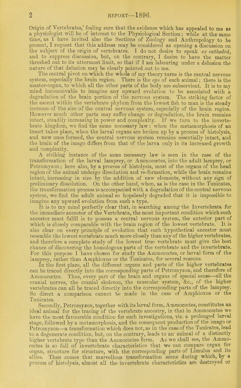 Origin of Vertebrates,' feeling- sure that the evidence which has appealed to me as a physiologist will be of interest to the Physiological Section; while at the same time, as I have invited also the Sections of Zoology and Anthropology to be present, I request that this address may be considered as opening a discussion on the subject of the origin of vertebrates. I do not desire to speak ex cathedra, and to suppress discussion, but, on the contrary, I desire to have the matter threshed out to its uttermost limit, so that if I am labouring under a delusion the nature of that delusion may be clearly pointed out to me. The central pivot on which the whole of my theory turns is the central nervous system, especially the brain region. There is the ego of each animal; there is the master-organ, to which all the other parts of the body are subservient. It is to my mind inconceivable to imagine any upward evolution to be associated with a degradation of the brain portion of the nervous system. The striking factor of the ascent within the vertebrate phylum from the lowest fish to man is the steady increase of the size of the central nervous system, especially of the brain region. However much other parts may suffer change or degradation, the brain remains intact, steadily increasing in power and complexity. If we turn to the inverte- brate kingdom, we find the same necessary law : when the metamorphosis of an insect takes place, when the larval organs are broken up by a process of histolysis, and new ones formed, the central nervous system remains essentially intact, and the brain of the imago differs from that of the larva only in its increased growth and complexity. A striking instance of the same necessary law is seen in the case of the transformation of the larval lamprey, or Ammoccetes, into the adult lamprey, or Petromyzon; here also, by a process of histolysis, most of the organs of the head region of the animal undergo dissolution and re-formation, while the brain remains intact, increasing in size by the addition of new elements, without any sign of preliminary dissolution. On the other hand, when, as is the case in the Tunicates, the transformation process is accompanied with a degradation of the central nervous system, we find the adult animal so hopelessly degraded that it is impossible to imagine any upward evolution from such a type. It is to my mind perfectly clear that, in searching among the Invertebrata for the immediate ancestor of the Vertebrata, the most important condition which such ancestor must fulfil is to possess a central nervous system, the anterior part of which is closely comparable with the brain region of the lowest vertebrate. It is also clear on every principle of evolution that such hypothetical ancestor must resemble the lowest vertebrate much more closely than any of the higher vertebrates, and therefore a complete study of the lowest true vertebrate must give the best chance of discovering the homologous parts of the vertebrate and the invertebrate. For this purpose I have chosen for study the Ammoccetes, or larval form of the lamprey, rather than Amphioxus or the Tunicates, for several reasons. In the first place, all the different organs and parts of the higher vertebrates can be traced directly into the corresponding parts of Petromyzon, and therefore of Ammoccetes. Thus, every part of the brain and organs of special sense—all the cranial nerves, the cranial skeleton, the muscular system, &c, of the higher vertebrates can all be traced directly into the corresponding parts of the lamprey. So direct a comparison cannot be made in the case of Amphioxus or the Tunicates. Secondly, Petromyzon, together with its larval form, Ammoccetes, constitutes an ideal animal for the tracing of the vertebrate ancestry, in that in Ammoccetes we have the most favourable condition for such investigations, viz. a prolonged larval stage, followed by a metamorphosis, and the consequent production of the imago or Petromyzon—a transformation which does not, as in the case of the Tunicates, lead to a degenerate condition, but, on the contrary, leads to an animal of a distinctly higher vertebrate type than the Ammoccetes form. As we shall see, the Ammo- ccetes is so full of invertebrate characteristics that we can compare organ for organ, structure for structure, with the corresponding parts of Limulus and its allies. Then comes that marvellous transformation scene during which, by a process of histolysis, almost all the invertebrate characteristics are destroyed or