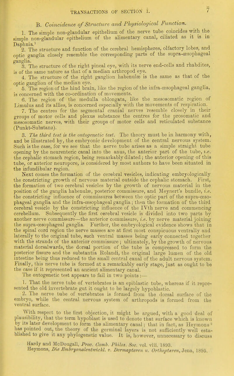 B. Coincidence of Structure and Physiological Function. 1. The simple non-glandular epithelium of the nerve tube coincides with the simple non-glandular epithelium of the alimentary canal, ciliated as it is in Daphnia.1 2. The structure and function of the cerebral hemispheres, olfactory lobes, and optic ganglia closely resemble the corresponding parts of the supra-cesophageal ganglia. 3. The structure of the right pineal eye, with its nerve end-cells and rhabdites, is of the same nature as that of a median arthropod eye. 4. The structure of the right ganglion habenulse is the same as that of the optic ganglion of the median eye. 5. The region of the hind brain, like the region of the infra-cesophageal ganglia, is concerned with the co-ordination of movements. 6. The region of the medulla oblongata, like the mesosomatic region of Limulus and its allies, is concerned especially with the movements of respiration. 7. The centres for the segmental cranial nerves resemble closely in their groups of motor cells and plexus substance the centres for the prosomatic and mesosomatic nerves, with their groups of motor cells and reticulated substance (Punkt-Substanz). 3. The third test is the ontogenetic test. The theory must be in harmony with, and be illustrated by, the embryonic development of the central nervous system. Such is the case, for we see that the nerve tube arises as a simple straight tube opening by the neurenteric canal into the anus, the anterior part of the tube, i.e. the cephalic stomach region, being remarkably dilated; the anterior opening of this tube, or anterior neuropore, is considered by most authors to have been situated in the infundibular region. Next comes the formation of the cerebral vesicles, indicating embryologically the constricting growth of nervous material outside the cephalic stomach. First, the formation of two cerebral vesicles by the growth of nervous material in the position of the ganglia habenulte, posterior commissure, and Meynert's bundle, i.e. the constricting influence of commissures between the optic part of the supra-ceso- phageal ganglia and the infra-cesophageal ganglia; then the formation of the third cerebral vesicle by the constricting influence of the IVth nerve and commencing cerebellum. Subsequently the first cerebral vesicle is divided into two parts by another nerve commissure—the anterior commissure, i.e. by nerve material joining the supra-cesophageal ganglia. Further, the embryological evidence shows that in the spinal cord region the nerve masses are at first most conspicuous ventrally and laterally to the original tube, such ventral masses being early connected together with the strands of the anterior commissure ; ultimately, by the growth of nervous material dorsalwards, the dorsal portion of the tube is compressed to form the posterior fissure and the substantia Rolaudi, the original large lumen of the old intestine being thus reduced to the small central canal of the adult nervous system. Finally, this nerve tube is formed at a remarkably early stage, just as ought to be the case if it represented an ancient alimentary canal. The ontogenetic test appears to fail in two points:— 1. That the nerve tube of vertebrates is an epiblastic tube, whereas if it repre- sented the old invertebrate gut it ought to be largely hypoblastic. 2. The nerve tube of vertebrates is formed from the dorsal surface of the embryo, while the central nervous system of arthropods is formed from the ventral surface. With respect to the first objection, it might be argued, with a good deal of plausibility, that the term hypoblast is used to denote that surface which is known by its later development to form the alimentary canal; thai in fact, as HeymcmV has pointed out, the theory of the germinal layers is not sufficiently well esta- blished to give it any phylogenetic value. It is, however, unnecessary to discuss Hardy and McDougall, Proa. C'amb. Philos. Soc. vol. viii. 1893. Heymons, Die Embryona.lcntmickl. v. Dermapteren it. Orthojtteren, Jena, 1895.