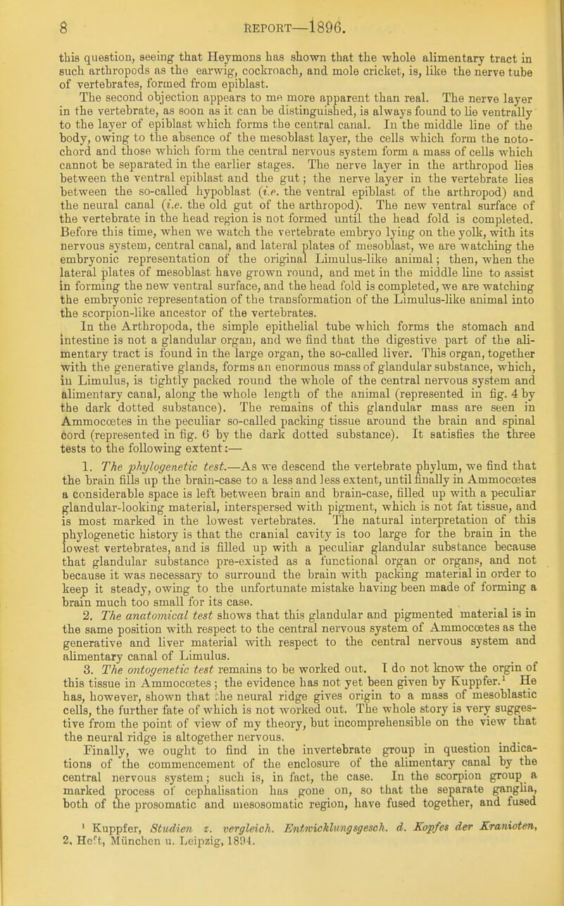 this question, seeing that Heymons has shown that the whole alimentary tract in such arthropods as the earwig, cockroach, and mole cricket, is, like the nerve tube of vertebrates, formed from epiblast. The second objection appears to me more apparent than real. The nerve layer in the vertebrate, as soon as it can be distinguished, is always found to lie ventrally to the layer of epiblast which forms the central canal. In the middle line of the body, owing to the absence of the mesoblast layer, the cells which form the noto- chord and those which form the central nervous system form a mass of cells which cannot be separated in the earlier stages. The nerve layer in the arthropod lies between the ventral epiblast and the gut; the nerve layer in the vertebrate lies between the so-called hypoblast (i.e. the ventral epiblast of the arthropod) and the neural canal (i.e. the old gut of the arthropod). The new ventral surface of the vertebrate in the head region is not formed until the head fold is completed. Before this time, when we watch the vertebrate embryo lying on the yolk, with its nervous system, central canal, and lateral plates of mesoblast, we are watching the embryonic representation of the original Limulus-like animal; then, when the lateral plates of mesoblast have grown round, and met in the middle line to assist in forming the new ventral surface, and the head fold is completed, we are watching the embryonic representation of the transformation of the Limulus-hke animal into the scorpion-like ancestor of the vertebrates. In the Arthropoda, the simple epithelial tube which forms the stomach and intestine is not a glandular organ, and we find that the digestive part of the ali- mentary tract is found in the large organ, the so-called liver. This organ, together with the generative glands, forms an enormous mass of glandular substance, which, in Limulus, is tightly packed round the whole of the central nervous system and alimentary canal, along the whole length of the animal (represented in fig. 4 by the dark dotted substauce). The remains of this glandular mass are seen in Ammoccetes in the peculiar so-called packing tissue around the brain and spinal cord (represented in fig. G by the dark dotted substance). It satisfies the three tests to the following extent:— 1. The phylogenetic test.—As we descend the vertebrate phylum, we find that the brain fills up the brain-case to a less and less extent, until finally in Ammoccetes a considerable space is left between brain and brain-case, filled up with a peculiar glandular-looking material, interspersed with pigment, which is not fat tissue, and is most marked in the lowest vertebrates. The natural interpretation of this phylogenetic history is that the cranial cavity is too large for the brain in the lowest vertebrates, and is filled up with a peculiar glandular substance because that glandular substance pre-existed as a functional organ or organs, and not because it was necessary to surround the brain with packing material in order to keep it steady, owing to the unfortunate mistake having been made of forming a brain much too small for its case. 2. The anatomical test shows that this glandular and pigmented material is in the same position with respect to the central nervous system of Ammoccetes as the generative and liver material with respect to the central nervous system and alimentary canal of Limulus. 3. The ontogenetic test remains to be worked out. I do not know the orgin of this tissue in Ammocostes ; the evidence has not yet been given by Kuppfer.1 He has, however, shown that :.he neural ridge gives origin to a mass of mesoblastic cells, the further fate of which is not worked out. The whole story is very sugges- tive from the point of view of my theory, but incomprehensible on the view that the neural ridge is altogether nervous. Finally, we ought to find in the invertebrate group in question indica- tions of the commencement of the enclosure of the alimentary canal by the central nervous system; such is, in fact, the case. In the scorpion group a marked process of cephalisation has gone on, so that the separate ganglia, both of the prosomatic and mesosomatic region, have fused together, and fused 1 Kuppfer, Studien z. vergleich. Entwickhingsgesch. d. Kopfes der Kranioten, 2. Hert, Miinchen u. Leipzig, 1804.