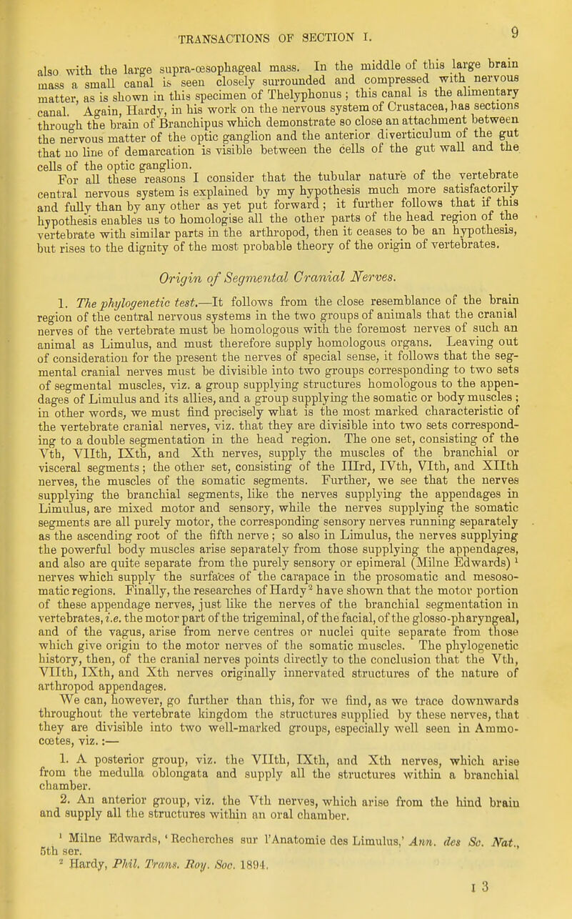 also with the large supra-cesophageal mass. In the middle of this large brain mass a small canal is seen closely surrounded and compressed with nervous matter, as is shown in this specimen of Thelyphonus ; this canal is the alimentary canal Ao-ain, Hardy, in his work on the nervous system of Crustacea, has sections through the brain of Branchipus which demonstrate so close an attachment between the nervous matter of the optic ganglion and the anterior diverticulum of the gut that no line of demarcation is visible between the cells of the gut wall and the cells of the optic ganglion. For all these reasons I consider that the tubular nature ot the vertebrate central nervous system is explained by my hypothesis much more satisfactorily and fully than by any other as yet put forward ; it further follows that if this hypothesis enables us to homologise all the other parts of the head region of the vertebrate with similar parts in the arthropod, then it ceases to be an hypothesis, but rises to the dignity of the most probable theory of the origin of vertebrates. Origin of Segmental Cranial Nerves. 1. The phijlogenetic test.—It follows from the close resemblance of the brain region of the central nervous systems in the two groups of animals that the cranial nerves of the vertebrate must be homologous with the foremost nerves of such an animal as Limulus, and must therefore supply homologous organs. Leaving out of consideration for the present the nerves of special sense, it follows that the seg- mental cranial nerves must be divisible into two groups corresponding to two sets of segmental muscles, viz. a group supplying structures homologous to the appen- dages of Limulus and its allies, and a group supplying the somatic or body muscles ; in other words, we must find precisely what is the most marked characteristic of the vertebrate cranial nerves, viz. that they are divisible into two sets correspond- ing to a double segmentation in the head region. The one set, consisting of the Vth, VHth, IXth, and Xth nerves, supply the muscles of the branchial or visceral segments; the other set, consisting of the Hlrd, IVth, Vlth, and XIIth nerves, the muscles of the somatic segments. Further, we see that the nerves supplying the branchial segments, like the nerves supplying the appendages in Limulus, are mixed motor and sensory, while the nerves supplying the somatic segments are all purely motor, the corresponding sensory nerves running separately as the ascending root of the fifth nerve; so also in Limulus, the nerves supplying the powerful body muscles arise separately from those supplying the appendages, and also are quite separate from the purely sensory or epimeral (Milne Edwards)1 nerves which supply the surfaces of the carapace in the prosomatic and mesoso- matic regions. Finally, the researches of Hardy2 have shown that the motor portion of these appendage nerves, just like the nerves of the branchial segmentation in vertebrates, i.e. the motor part of the trigeminal, of the facial, of the glosso-pharyngeal, and of the vagus, arise from nerve centres or nuclei quite separate from those which give origin to the motor nerves of the somatic muscles. The phylogenetic history, then, of the cranial nerves points directly to the conclusion that the Vth, VHth, IXth, and Xth nerves originally innervated structures of the nature of arthropod appendages. We can, however, go further than this, for we find, as we trace downwards throughout the vertebrate kingdom the structures supplied by these nerves, that they are divisible into two well-marked groups, especially well seen in Ammo- coetes, viz.:— 1. A posterior group, viz. the VHth, IXth, and Xth nerves, which arise from the medulla oblongata and supply all the structures within a branchial chamber. 2. An anterior group, viz. the Vth nerve9, which arise from the hind braiu and supply all the structures within an oral chamber. 1 Milne Edwards, ' Recherches sur l'Anatomie des Limulus,' Ann. dcs Sc. Nat. 5th ser. 2 Hardy, Phil. Tram. Roy. Soc. 1894,