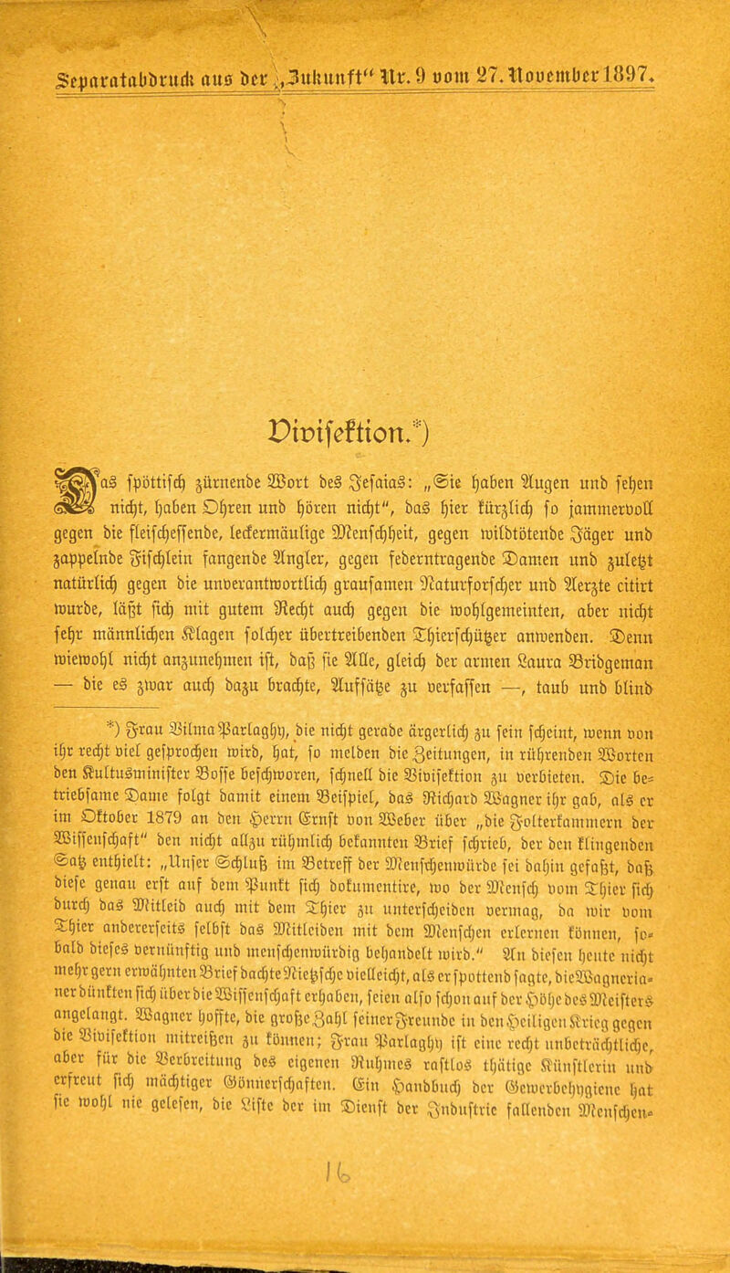 Sfimrutabiintdi ans ba\,3ulntnft HrJ^ont 21. lUmnitlm-1897« Dbifeftton.*) \a$ fpöttifd) §ürnenbe 2Bort be3 ^e(aia§: ,,©ie fabelt klugen unb fefyen nid)t, b,aben Dljren unb fpren ntdjt, ba3 ^ter furjtid) fo jammertiott gegen bie fleifdjeffenbe, lecfermäuttge 9ftenfdjf)eit, gegen mdbtötenbe ^jäger unb jappetnbe $ifddein fangenbe 21ngler, gegen feberntragenbe 35amen unb gule^t natürlid) gegen bie untierantworttid) graufamen 9caturforfd)er unb 2Ier§te citirt mürbe, läßt fict) mit gutem ^Recf(t aud) gegen bie Wohlgemeinten, aber nidjt fefjr männtidjen flogen fold)er Übertreibenben £[jierfd)üfcer anmenben. 2>enn miemot)! nid)t an§unef)men ift, baß fie 2We, gteid) ber armen Saura Sribgeman — bie e3 jmar aud) baju brodjte, Stuffäije §u »erfaffen —, taub unb blinb *) grau S3ttma^ar[og[)l), bie nid)t gcrabe örgerüd) gu fein fc^cint, wenn öon ifjr redjt otet gefnrodjen mirb, ljar, fo melben bie Leitungen, in vüfjrenben Korten ben SuiruSminifter Söffe befdjrooren, fdjnea bie 33ir>ifeftion ju oerbieteu. Sie be= triebfame Same folgt bamit einem Seifniet, ba3 3tid)arb SBagncr itjr gab, als er im Oftober 1879 an ben £>errn ©rnft uon SBeber über „bie golterfammern ber SBiffeufdjaft ben nidjt ab^u riUjmlid) bcf'amitcu Srief fdjrieb, ber ben ECingenben ®afc enthielt: „Unfer ©d)tufe im Setreff ber 2tfenfdjemuiirbe fei bafjiu gefafjt, bafc biefe genau erft auf bem Sßunft fidtj bofiimentire, mo ber ätfcnfd) tunn SCljier fiel) burdj ba3 2ttit(cib aud) mit bem Stüter 51t unterfdjeiben oermag, ba mir bom Sbkr anbererfeits felbft baä Süfitlciben mit bem 2)?enfdjeu erlernen Binnen, fo« balb btcfc3 oeruüufttg unb menfdjcnmürbtg befjanbelt mirb. 9Tn biefeu beute nidjt me[)i- gern erwähnten «rief bad)te9ciefcfdjc oicaeid)t, aU er fpottcnb fagte, bie2ßagneria» uerbünttenfidjüfaerbiciöificnfdjaft erbaben, feien alfo fdjonauf ber^ß(;ebeäS^eiftetS angelangt. Sßagucr Ijoffte, bie gro^abt feinergreunbc in ben heiligen Sirieg gegen bte Smifcfttou mitrci&cu 31t fönnen; grau ^artagbn ift eine red)t unbetrad)tlidje aber für bie Verbreitung bcö eigenen iJfubmcS rafttoS Ujätige Sünftlerin unb erfreut fid) tnädjtiget ©öuncrfdjafteu. (Sin .$>aubbudj ber ©eiocvbelmgienc L,ai ftc mobt nie getefen, bie Siftc ber im ©teuft ber ftnbufttte fanenben Wenfdjeu«