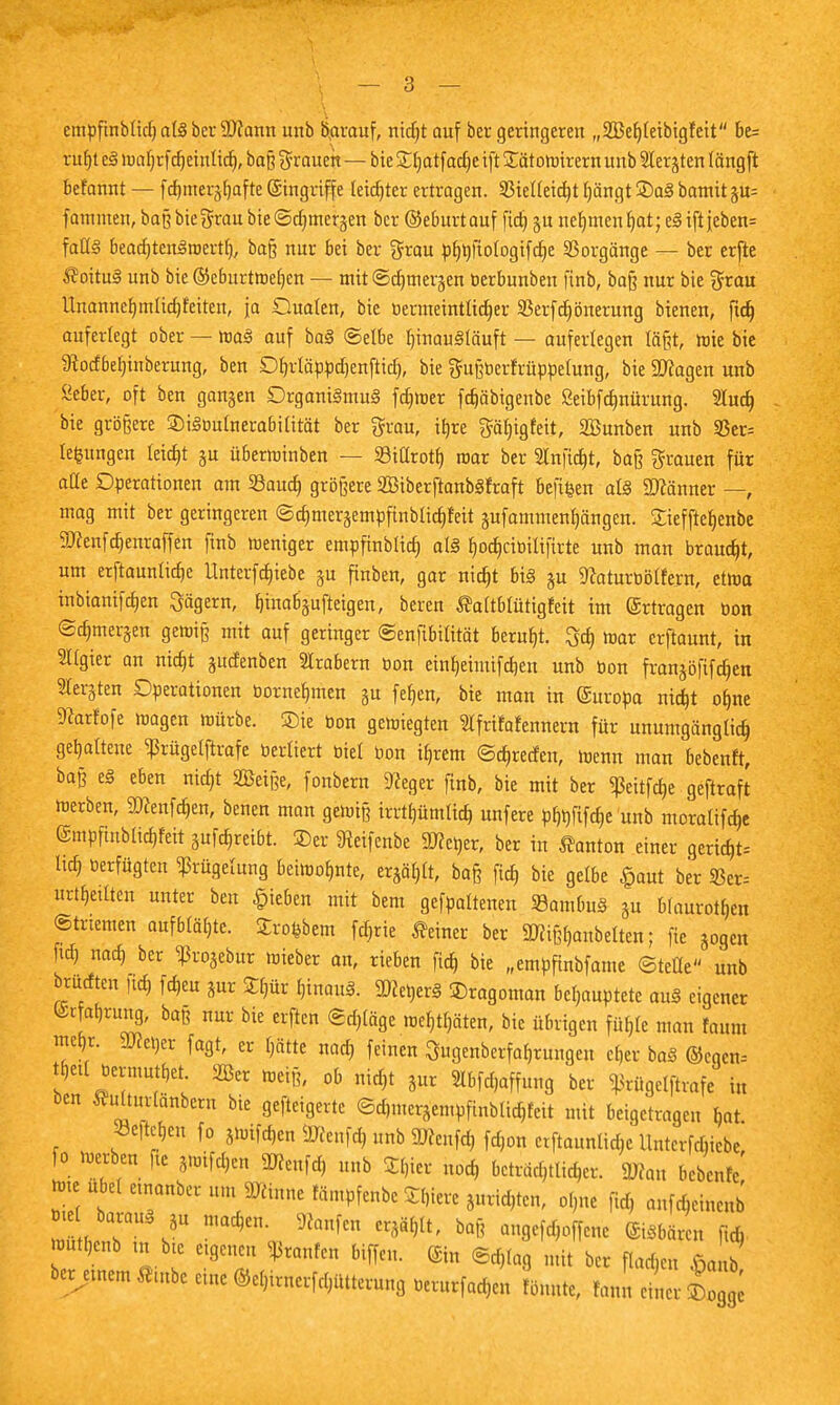 empfmblidjalSberSDcann unb darauf, nid)t auf ber geringeren „SBefjleibigfett be= ruf)t cS wabrf(^einlief», baß grauen — bie £hatfad)e ift £ätowirern unb Siebten längft befannt — febmer^fjafte (Eingriffe teidjter ertragen. 35ieUetc^t tjängt S)a§ bamit gu= fatnnten, baß bie grau bie ©djmerjen ber ©eburtauf fidj gu nehmen b,at; eSiftjeben= falls bead)tenStr<ertl), baß nur bei ber grau ^^tologifdje Vorgänge — ber erfte S?oituS unb bie ©eburtwehen — mitSdjmerjen tierbunben ftnb, baß nur bie grau Unannchmlichfeiten, ja Quoten, bie tiermeintlicber $erfd)önerung bienen, ftd) auferlegt ober — waS auf baS ©elbe b,inau§läuft — auferlegen läßt, wie bie 9?odbef)inberung, ben Ofyrläppdjenfttd), bie gußtierfrüppelung, bie ättagen unb Seher, oft ben gangen Organismus fdjwer fd)äbigettbe Seibfdbnürung. 2luch bie größere 3)iSüulnerabilität ber grau, irjre gäfjigfeit, SBunben unb 33er= tefcungen leicht ju überroinben — SSillroth. mar ber Anficht, baß grauen für ade Operationen am Saud) größere 2BtberftanbSfraft beft&en als Scanner —, mag mit ber geringeren ©d)meräempfinbtid)feit jufammen^ängen. £ieffteb,enbe SKenfcbenraffen finb weniger empfinblid) als f)od)ritiilifirte unb man braucht, um erftaunlicbe llnterfdjiebe ju finben, gar nicht bis ju 9caturbötfern, etwa inbianifd»en Jägern, hutafijufietgen, beren Äaltblfitigfett im Ertragen bon ©djuterjen gewiß mit auf geringer ©enfibilität beruht, 3d) war crftaunt, in Algier an nicht gudenben Arabern bon einbeimifchen unb bon franjoftfeben Siebten Operationen bornebmen §u feben, bie man in (Suropa nicht ohne Dcarfofe wagen würbe, ©te bon gewiegten Ifrifafennern für unumgänglich gehaltene ^rügelftrafe berliert biet bon ihrem ©ebreden, wenn mau bebenft, baß eS eben nid)t SBeiße, fonbern Dceger ftnb, bie mit ber <ßeitfd)e geftraft werben, 9Dcenfcben, benen man gewiß irrtbümlicb, unfere phbfifcbe'unb moralifdje (gmpfhtblicbMt 3ufd)reibt. ©er 9teifenbe Detter, ber in Danton einer gericht-- Itd) tierfügten Zügelung beiwohnte, ergäbt, baß ftch bie gelbe £aut ber urteilten unter ben Rieben mit bem gefpaltenen SambuS au blauroten Striemen aufblähte. SEroftbem fötie deiner ber SNißfjanbelten; fie jogen ftd) nach ber ^ßrojebur wieber an, rieben ftd) bie „empftnbfame ©teüe unb brudten ftd) fdjeu Sur 2hür hinaus. SDceberS ©ragoman behauptete auS eigener @rfal)rung, baß nur bie erften ©d)läge wehrten, bie übrigen fühle man faum mehr. 9Jcet}er fagt, er f)ätte nad) feinen Sugenberfabrungen eher baS ©cqcn= tbetl tiermutbet. 2Ber weiß, ob nicht 5ur 21bfd,affung ber ^rügetftrafe in ben Murlänbent bie gefteigerte ©d,meräempfmbltd)feit mit beigetragen bat SBe|teften fo jwifdjen ÜJcenfd) unb 9Jceufcb fd)on erftaunlidje Unterfchiebe fo werben fte 3wifd)en 3Renf<* unb 2l,ier nod, beachtlicher. 3»an bebenfc ^^^^mnm^m^Zl^vt^ ol)ne ftd) anfehemenb bt t baraitS ja machen. Sttanfen erjählt, baß angefdjoffene ©sbären ffcfi wutbenb tu bie eigenen Raufen biffen. (Sin @d)lag mi ber flachen J b