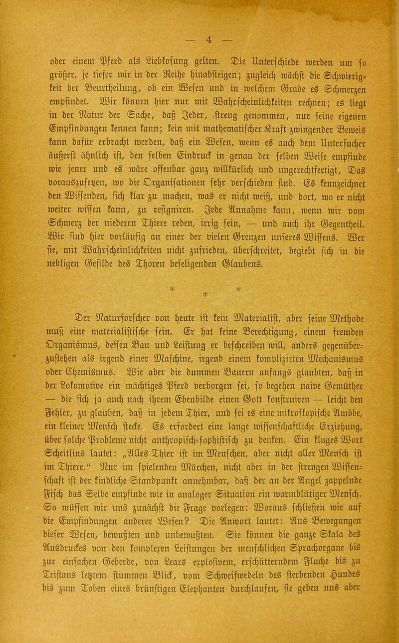 ober einem $ferb als ßiebfofung gelten. 3>.ie llnterfdjiebe werben um fo größer, je tiefer mir in ber fReifje Ijinabfteigen; jugleid) mäd)ft bie ©d)mierig= feit ber 23curtb,eilung, ob ein SBefen unb in meldjem ©rabe eS ©djmerjen emöfinbet. 2öir fönnen f)ier nur mit SBatjrfcfjeinlidjfeiteu rechnen; eS liegt in ber ^atur ber ©ad)e, baß lieber, ftreng genommen, nur feine eigenen ©mpfinbungen fennen fann; fein mit mattjematifdjer ®raft jmingenber SöemeiS fann bafür erbracht merben, ba§ ein SBefen, menn eS aud) bem Unterfudjer äu§erft äfynlid) ift, ben felben ©inbrud in genau ber felben SBeife emüfinbe wie jener unb eS märe offenbar ganj mitlfürlid) unb ungerechtfertigt, 35aS DorauSjufefeen, mo bie Drganifationen feljr üerfdjieben finb. (SS fennjeidjnet ben SBiffenben, fid) f(ar ju madjen, maS er nidjt meiß, unb bort, mo er nicfjt meiter miffen fann, ju refigniren. ^ebe 2lnnar)me fann, roenn mir tom ©djmerg ber nieberen Sfjiere reben, irrig fein, — unb. aud) if)r ©egentljeil. 2Bir finb Ijier vorläufig an einer ber trielen ©renken unfereS SöiffenS. 2öer fie, mit 2Baf)rfd)einlid)feiten nidjt jufrieben, überfcfjreitet, begiebt fid) in bie nebligen ©eftlbe beS Sporen befeligenben ©laubenS. * * * 2)er Sftaturforfdjer oon fjeute ift fein SJiaterialift, aber feine SDcetljobe mu§ eine materialiftifebe fein, ©r l)at feine 33ered)tigung, einem fremben Organismus, beffen 33au unb ßeiftung er befdjreiben miH, anberS gegenüber^ jufteljen als irgenb einer Sftafdjine, irgenb einem fomüligirten 9J?ed)aniSmuS ober (SfjemiSmuS. 2Bie aber bie bummen Sauern anfangs glaubten, baß in ber Sofomotioe ein mäd)tigeS ^ßferb terborgen fei, fo begeben naioe ©emütljer — bie fid) ja aud) nad) iljrem ©benbilbe einen ©ort fonftruiren — leidjt ben fehler, ju glauben, baß in jebem £t)ier, unb fei eS eine mifroffopifdje Slmöbe, ein fleiner SDcenfd) ftede. @S erforbert eine lange miffeufd)afttid)c ©rjiefjung, über fo(d)e Probleme nid)t antt)ropifd)=fopb,iftifd) ju benfen. ©in flugeS 2Bort ©djeitlinS lautet: „9tüeS j£t)ier ift im 9J?enfd)en, aber nid)t aller ÜDJenfd) ift im Spiere. 9cur im föielenbeu DJiärdjen, nid)t aber in ber ftrengen 2Biffcn= fd)aft ift ber finblidje ©tanbüunft annehmbar, baß ber an ber finget japoelnbc Sifd) baS ©elbc emufinbe mie in analoger (Situation ein marmblütiger 9)ccnfd). ©o muffen mir unS junädjft bie $rage oortegen: SöorauS fd)tie[;eix mir auf bie ©mpfinbungen anberer Siefen? ®ic Slnroort lautet: 9tuS Semcgungen biefer Sßefen, bemühten unb unbemußten. ©ic fönnen bie gange ©fala beS 9tuSbrudeS oon ben fomplcrcn Skiftungeu ber mcufdjlidjen ©pradjorgauc bis jur einfachen ©eberbe, bon ScarS erplofiucnt, erfdjütternbem Shtdje bis gu £riftanS le&tcm ftummen 33lid, Dom ©djmcifmcbcln beS fterbenben $unbcS bis gmu £obcn cincS brünftigen ©Icpfjantcn burd)laufen, fie geben unS aber