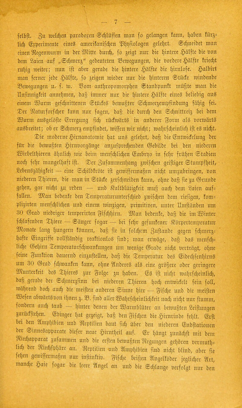 fetbji. $u loderen paraboren ©djfüffen man fo gelangen fann, Ijabcn fürj= lief) (£rperimente eine§ amerifanifdjen 'ißfMfiofogen geteert, ©cfmeibet man einen Stegenwurm in ber Witte burd), fo geigt nur bie fjintere ^ätfte bie toon bem Saien auf „©dmierj gebeuteten 23ewegungcn, bie tiorberc £älfte friedjt rufjig weiter; nun iji aber gerabe bie Wintere §äffte bie tjirnlofe. §albtrt man ferner jebc £jäffte, fo geigen wieber nur bie Hinteren ©lüde winbenbe 23etoegungeu u. f. w. 23om antf)ropomorpf)en ©tanbpunft müßte man bie Unfinnigfeit annehmen, baß immer nur bie Wintere Raffte eines* beliebig au§ einem 2Burm gefefmittenen @tüde§ bewußter ©djmerjempfinbung fäfjig fei. 2)er D'Jaturforfdjer fann nur fagen, ba§ bie burd) ben ©cfmittreij bei bem SBurm auSgcföfte ©rregung fiel) rüdwärtS in anberer Sorm af§ uorwärtä ausbreitet; ob er ©djmerj empfinbet, wiffen wir nid)t; waljrfdjeinfid) ift ei> nid)t. S)ie moberne ^irnauatomie fyat uw§ geteert, baß bie ©ntwidelung ber für bie bewußten §irnoorgänge angufpredjenben ©ebilbe bei ben nieberen Söirbeftfjieren äfjnlid) wie beim menfddicfjen (Smbrtyo in fefjr frütjen ©tabien nod) fefjr mangelhaft ift. ®er .ßufammenljang jwifdjen geiftiger ©tumpffjeit, ßebenSjäfjigfeit — eine ©djifbfröte ift gewiffermaßen nietjt umzubringen, »on nieberen gieren, bie man in ©tücfe gerfdmeiben fann, ofme baß fie ju ©runbe gefjen, gar nicfjt ju reben — unb Kaftbfütigfeit muß auef) bem Saien auf= fallen. Wan bebenfe ben £emperaturunterfcf)ieb jwifcfjen bem riefigen, fom= plijirten menfefdidjen unb einem winjigen, primitioen, unter Umftänben um 30 ©rab niebriger temperirten gifd)I)irn. Wlan bebenfe, ba§ bie im SBinter fddafenben £f)ierc — ©äuger fogar — bei fefjr gefunfener Körpertemperatur 9Jconate fang fmngern fönnen, baß fic in folgern £uftanbc gegen fd)mers= fjafte Eingriffe tioUftänbig reaftionfoS finb; man erwäge, baß baS merifdj= ficfje @et)ira Xemperaturfcfjwanfungen um wenige ®rabe mdjt «erträgt, ofjne feine gunftion bauernb einstellen, baß bie Temperatur beä ©bcd)fenl)ivn3 um 30 ©rab fdjwanfen fann, ofme 9Inbere§ afä.eine größere ober geringere SDCunterfeit be§ £f)iere3 jur golge ju fjaben. @S ift nicfjt wafjrfdjcinfid), baß gerabe ber ©cfuuerjfinn bei nieberen Sfjiercn f)od) cntwirfelt fein foll, wäfjrenb bod) auef) bie meiften anberen ©inne fjier — gifdjc unb bie meiften SBcfen abwärts bon ifmen 3. 33. finb aller SBafjrfdjeinlid)feit naef) nidjt nur ftumm, fonbern aud) taub — fjinter beneu ber SBarmblüter an bewußten Sciftuugen gurücfftefjen. (äbinger fjat gejeigt, baß ben Sifct;cn bie £irnrinbe fcljlt. @rft bei ben 2tmpl)ibien unb 9teptitien baut fid) über ben nieberen ©nbftationcn ber ©mncSapparatc biefer neue £irntl)cil auf. @r Ijängt äunäd)(t mit beut 9iied)apparat gufamnten unb bie cvfteu bewußten Regungen geljören ttetmitt> tid) ber jRiedjfpfjäre an. 8teptUten unb SImpfjibien finb nid)t btinb, aber fie fefjcn gewiffermaßen nur inftinftiu. ^ifd)e beißen Slngclföbcr jcglidjcr %xt mandje §aic fogar bie leere SIngef an unb bie ©dränge Perfotgt nur ben