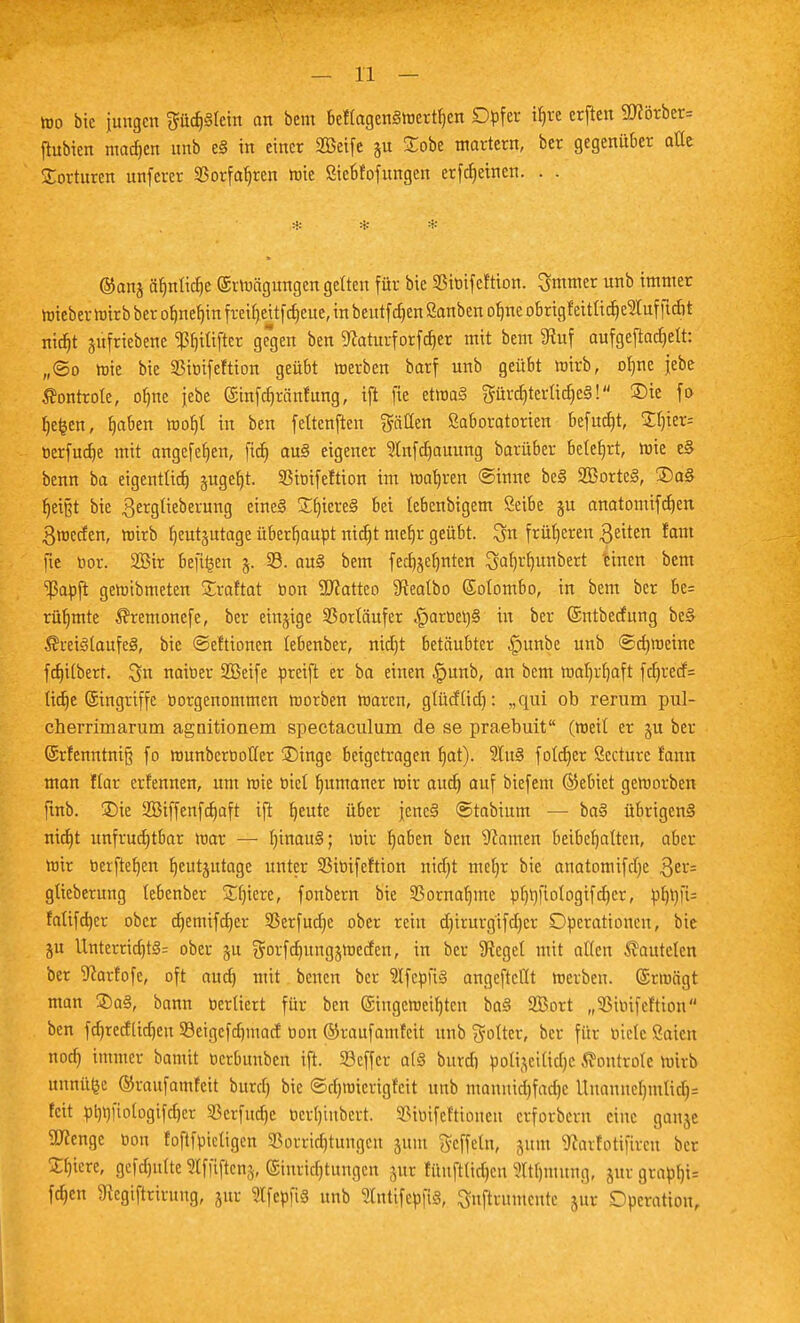 too bic jungen gücf)§Icin an bem beftagcnStocrthcn Dpfer if)re erften SD?ötber= fhtbien motten unb e§ in einer Sßeife §u £obe martern, ber gegenüber alte Torturen unferer SBorfafjren toie ßiebfofungen erfctjctnen. . . * * * ©anj äfmtid)C ©rtoägungen gelten für bie SBtoifeftion. 3mmer unb immer toieber toirb ber ohnehin fmljeUf djeue, in beutf djen Sanben orrne obrigfeitiid)e$uf ficht ntdjt jufriebene <ßljtftflcr gegen ben Sfoiturfotfdjer mit bem SRuf oufgeftac^ett: „®o tote bie 33toifeftion geübt toerben barf unb geübt wirb, ofyne jebe ßontrole, ofjne jebe (Sinfchränfung, ift fte ettoa§ gürdjtertidjeS! ®ie fo hefcen, tjaben tnotjt in ben fettenften gäöen ßaboratorien befugt, ttytxk öerfuebe mit angefefjen, fict) au§ eigener Stnfdjauung barüber betest, toie e§ benn ba eigentlich §ugef)t. SStotfeftion im toafjren ©inne be§ 2Borte§, ®a§ tjetgt bie gergtieberung eine§ £f)iere§ bei lebenbigem Seibe ju anatomifdjen 3wccfen, toirb heutzutage überhaupt nicfjt mer)r geübt, 3n früheren $eiten fam fie bor. 2öir befiijen 33. au3 bem fecbjefjnten ^at)r^unbert einen bem *iJ3apft getoibmeten Sraftat oon SJcatteo SReatbo Sotombo, in bem ber be= rühmte $remonefe, ber einzige Vorläufer §artic^§ in ber ©ntbetfung be§ ÄreiStaufeä, bie ©eftionen lebenber, nietjt betäubter ^)unbe unb ©chweine fcf)itbert. 3n natoer SBeife preift er ba einen |junb, an bem toafyrljaft fct)recf= ttclje (gtngriffc öorgenommen toorben toaren, gtüdtid): „qui ob rerum pul- cherrimarurn agoitionem spectaculum de se praebuit (toeit er ju ber (5rfenntni§ fo tounberooffer SDingc beigetragen fjat). 2tu§ fotdjer Sccturc fann man Kar erfennen, um toie rjtel humaner toir audj auf biefem ©ebiet getoorben ftnb. £)ie 2Biffenfcr)aft ifi ^eute über jcne§ ©tabium — ba§ übrigens nidjt unfruchtbar toar — f)inau§; wir haben ben Hainen beibehalten, aber toir t»erftef)en heutzutage unter 93toifeftion nid)t mer)r bie anatomifdje $er= gtieberung lebenber Sljiere, fonbern bie 33ornaf)me pfmftotogifchcr, phtyfc falifd)er ober cfjemifcfjer Serfudje ober rein d)irurg'ifd)er Operationen, bie ju Unterrichte ober ju gorfdnutgztoeden, in ber Sieget mit alten lauteten ber Scarfofc, oft auch wtt benen ber 9Ifepu<§ angeftctlt toerben. ©rraägt man ®a§, bann tiertiert für ben (Singcroeitjtcn ba§ 2Bort „Sßtoifeftton ben fdjredlidjett ©eigefdjmarf oon ©raufamfeit unb golter, ber für oietc ßaten noch Wtner bantit oerbunben ift. Söeffcr a(§ burd) öoüjeiüdjc Äontrotc toirb unnüfce ©raufamfeit burd) bie ©djnricrigfcit unb manmdjfadjc Uuannel)mtid)= feit ptjt)|'iotogifd)cr S3erfudt)c ocrt)tnbcrt. SStotfettionett erfordern eine ganje ÜRenge öou foftfpietigen SBorrtdjtuttgett sunt Ueffeln, jttm ^arlotiftten ber Stncrc, gcfdjulte »fjljle% ©ttmdjtungen jur füuftttdjeu Wtljnutng, zur grapb> fdjen 9tcgiftrirung, jur SlfepfiS unb SfotifcpjtS, ^nftrumeute jur Operation,