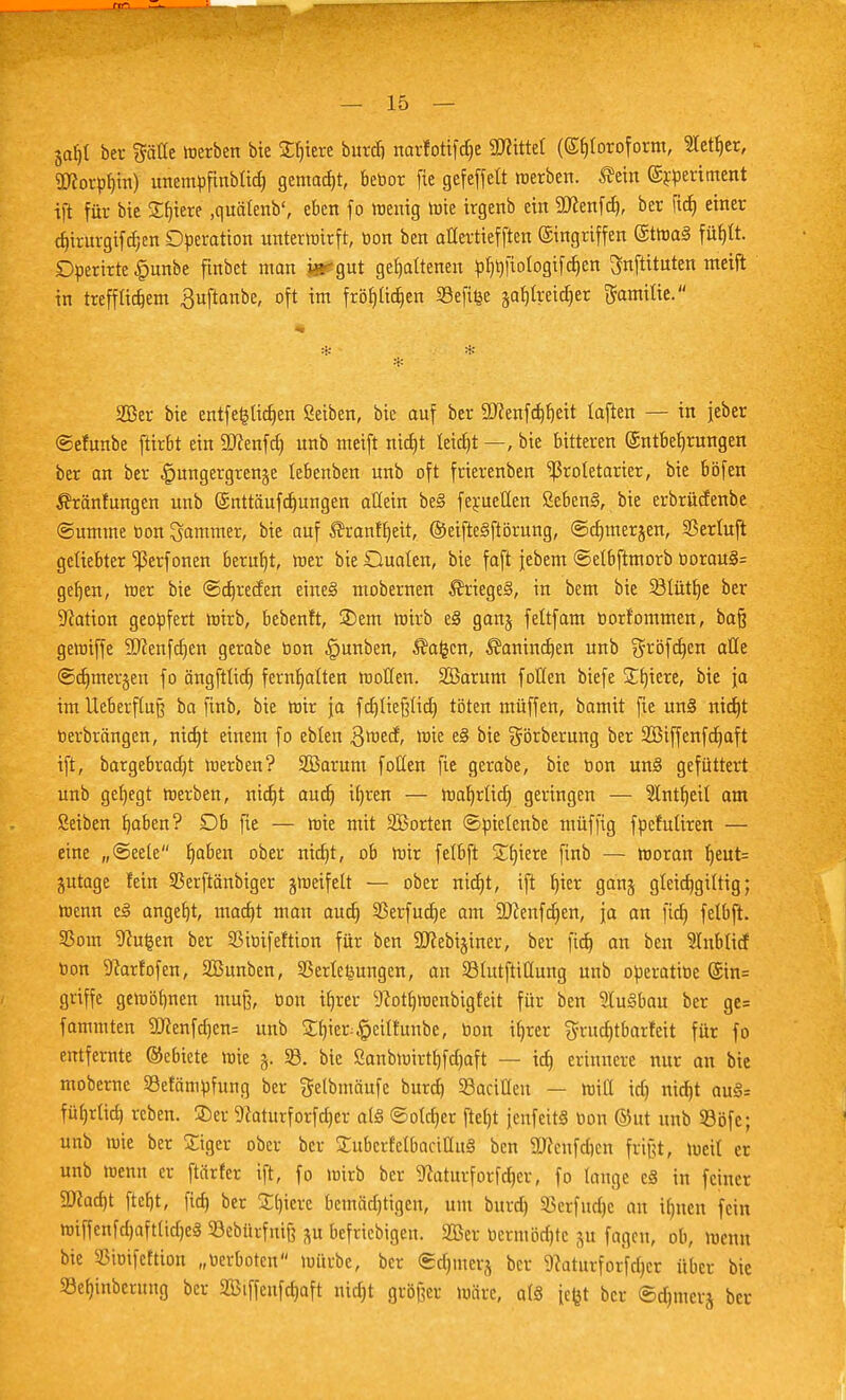 jaf)l bei- Säüe merben bie Spiere burdi narforifäe ÜRittet (<Sl)loroform, Sieker, SKorpb» unempfinblid) gemalt, bebor fle gefeffelt «erben, fleht ©rperitnent ift für bie Spiere .auälenb', eben fo menig tnie trgenb ein SJcenfd), ber fid» einer d»irurgifcr,en Operation unterwirft, bon ben aüertiefften Eingriffen ©ttoaS füf)It. Dperirte §unbe fmbet man jjsegut gehaltenen plmfiologifcben ^nftituten nteift in ttefflidjem ^uftanbe, oft int fröfjlidjen Sefifce safjlreidjer Familie. * * * 2Ber bie entfestigen Seiben, bie auf ber üftenfdjfjeü laften — in jeber ©efunbe ftirbt ein äftenfd) unb nteift ntdjt tetc£>t —, bie bitteren Entbehrungen ber an ber £ungergrenje lebenben unb oft frierenben Proletarier, bie böfen flränfungen unb ©nttäufjungen allein beS ferueüen ßebensl, bie erbrüctenbe Summe bon Jammer, bie auf flranfljett, ©eifteslftörung, ©djmerjen, SSerlujt geliebter ^erfonen beruht, mer bie Dualen, bie faft jebem ©elbftmorb oorauS= geljen, mer bie ©djrecfen eines» ntobernen flriegeS, in bem bie SBIütlje ber Nation geopfert roirb, bebenft, 2)em mirb e§ gan§ feltfam borfontmen, ba§ gemiffe Sftenfcljen gerabe bon |junben, flauen, flanindjen unb gröferjen alle ©djmerjen fo ängftüdt) fernt)atten motten. 2Barum foHen biefe Spiere, bie ja im lleberfluß ba finb, bie mir ja fdjließlid) töten muffen, batnit fie uns! nid)t berbröngen, nidjt einem fo eblen $med, nne e§ bie görberung ber 2Biffenfd)aft ift, bargebraetjt merben? Söarum füllen fie gerabe, bie bon unsl gefüttert unb geljegt merben, nid)t aud) ib,ren — roa^rlid) geringen — Slntljeil am ßeiben fjaben? £)& fie — nne mit SBorten ©pielenbe müffig fpefuliren — eine „@eete Ijaben ober nicfjt, ob mir felbft Spiere finb — moran b,eut= jutage lein SBerftänbiger jmeifett — ober md)t, ift t)ier ganj gleicfjgiltig; menn csl angebt, maa)t man audj SSerfucf^e am SJcenfcrjen, ja an fid) felbft. S5om Reußen ber SMbifeftion für ben SKebijhtcr, ber fid) an ben 9Inbli<f bon 9car!ofen, SBuuben, Verlegungen, an 231utftiÜung unb operatibe @in= griffe gewönnen muß, ton iljrer 9cotf)menbigfeit für ben luslbau ber ge= fammten 9)?enfd)en= unb SCljier^eilEunbe, bon ifyrer $rttd)tbarfeit für fo entfernte ©ebiete mie §. 58. bie ßanbmirtf)fd)aft — id) erinnere nur an bie moberne SBefämpfung ber getbmäufe burd) ^Bacillen — null id) nid)t au§= füf)rlid) reben. SDer 9caturforfd)er als ©oldjer ftefjt jenfeitS öon ©ut unb Sßöfc; unb mie ber Sigcr ober ber Subcrfelbaeiüusl ben 9J?cnfd)cn frißt, meil er unb wenn er ftiirfer ift, fo »oirb ber 9fotturforfdjer, fo lange e§ in feiner SWad)t ftefjt, fid) ber Spiere bemädjttgen, um burd) SBerfüdje an ifjnen fein tetffenfdjaftltdjeg Sebürfnife p befriebigen. 2Ber bermödjtc ju fagen, ob, menn bie Sßiuifeftion „berboten mürbe, ber ©djinerj ber 9caturforfd)cr über bie 93eb>bernng ber 2Btffenfd)aft ntdjt größer märe, al§ [efet ber ©djmerj ber