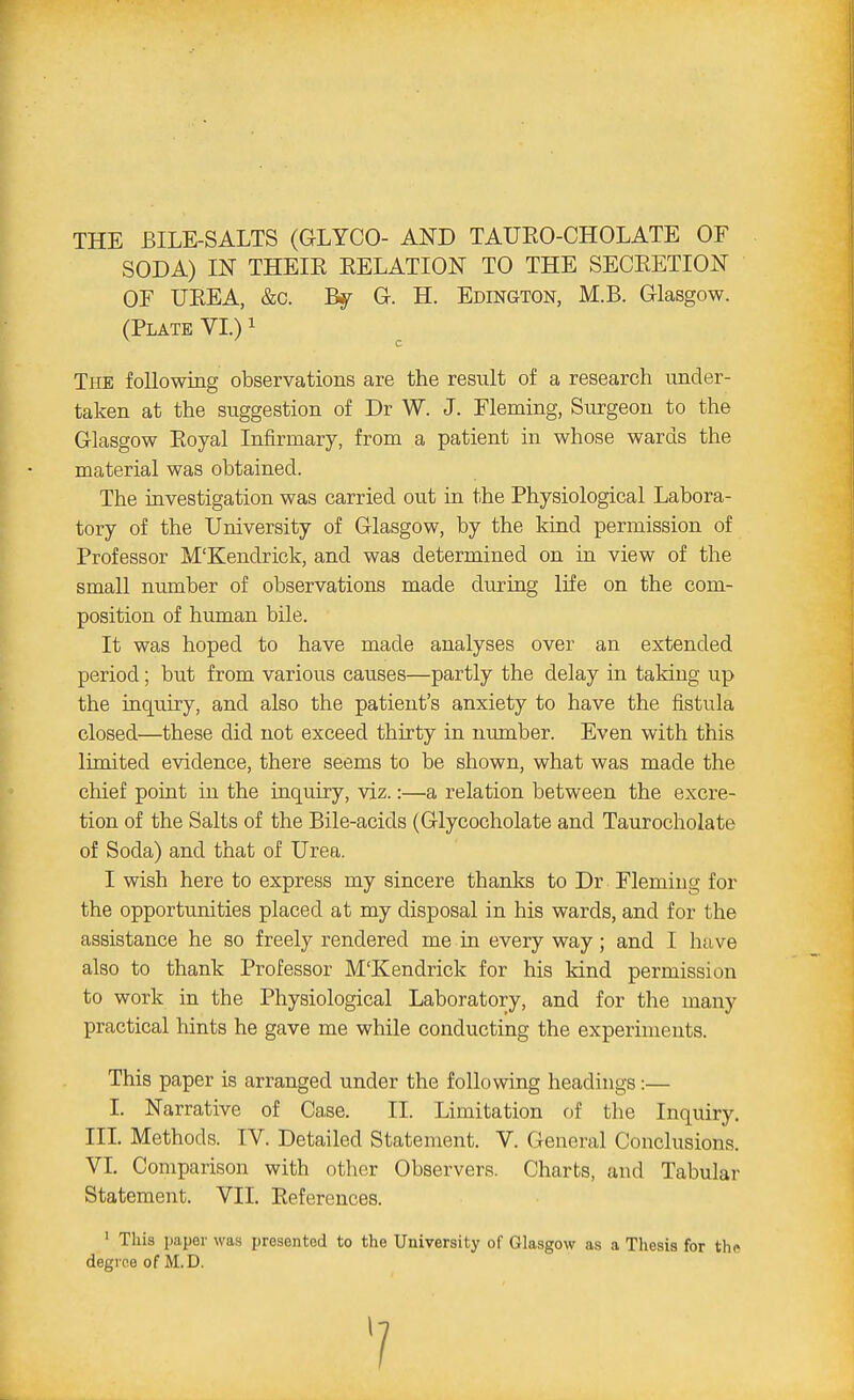 THE BILE-SALTS (GLYCO- AND TAURO-CHOLATE OF SODA) IN THEIR RELATION TO THE SECRETION OF UREA, &c. By G. H. Edington, M.B. Glasgow. (Plate VI.)1 The following observations are the result of a research under- taken at the suggestion of Dr W. J. Fleming, Surgeon to the Glasgow Royal Infirmary, from a patient in whose wards the material was obtained. The investigation was carried out in the Physiological Labora- tory of the University of Glasgow, by the kind permission of Professor M'Kendrick, and was determined on in view of the small number of observations made during life on the com- position of human bile. It was hoped to have made analyses over an extended period; but from various causes—partly the delay in taking up the inquiry, and also the patient's anxiety to have the fistula closed—these did not exceed thirty in number. Even with this limited evidence, there seems to be shown, what was made the chief point in the inquiry, viz.:—a relation between the excre- tion of the Salts of the Bile-acids (Glycocholate and Taurocholate of Soda) and that of Urea. I wish here to express my sincere thanks to Dr Flemiug for the opportunities placed at my disposal in his wards, and for the assistance he so freely rendered me in every way; and I have also to thank Professor M'Kendrick for his kind permission to work in the Physiological Laboratory, and for the many practical hints he gave me while conducting the experiments. This paper is arranged under the following headings:— I. Narrative of Case. II. Limitation of the Inquiry. III. Methods. IV. Detailed Statement. V. General Conclusions. VI. Comparison with other Observers. Charts, and Tabular Statement. VII. References. 1 This paper was presented to the University of Glasgow as a Thesis for th* degree of M.D. 7
