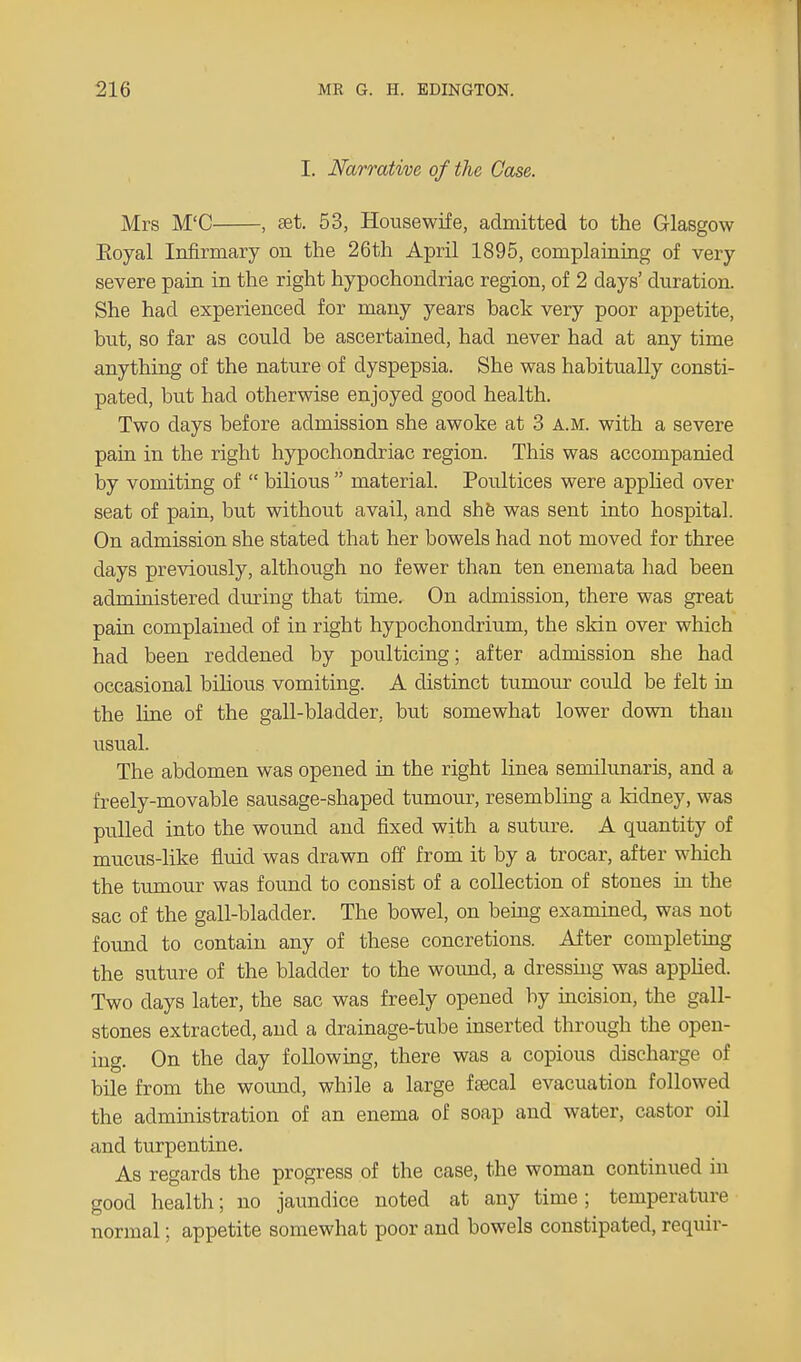 I. Narrative of the Case. Mrs M'C , set. 53, Housewife, admitted to the Glasgow Eoyal Infirmary on the 26th April 1895, complaining of very severe pain in the right hypochondriac region, of 2 days' duration. She had experienced for many years back very poor appetite, but, so far as could be ascertained, had never had at any time anything of the nature of dyspepsia. She was habitually consti- pated, but had otherwise enjoyed good health. Two days before admission she awoke at 3 A.M. with a severe pain in the right hypochondriac region. This was accompanied by vomiting of  bilious  material. Poultices were applied over seat of pain, but without avail, and she was sent into hospital. On admission she stated that her bowels had not moved for three days previously, although no fewer than ten enemata had been administered during that time. On admission, there was great pain complained of in right hypochondrium, the skin over which had been reddened by poulticing; after admission she had occasional bilious vomiting. A distinct tumour could be felt in the line of the gall-bladder, but somewhat lower down than usual. The abdomen was opened in the right linea semilunaris, and a freely-movable sausage-shaped tumour, resembling a kidney, was pulled into the wound and fixed with a suture. A quantity of mucus-like fluid was drawn off from it by a trocar, after which the tumour was found to consist of a collection of stones in the sac of the gall-bladder. The bowel, on being examined, was not found to contain any of these concretions. After completing the suture of the bladder to the wound, a dressing was applied. Two days later, the sac was freely opened by incision, the gall- stones extracted, and a drainage-tube inserted through the open- ing. On the day following, there was a copious discharge of bile from the wound, while a large fsecal evacuation followed the administration of an enema of soap and water, castor oil and turpentine. As regards the progress of the case, the woman continued in good health; no jaundice noted at any time; temperature normal; appetite somewhat poor and bowels constipated, requir-