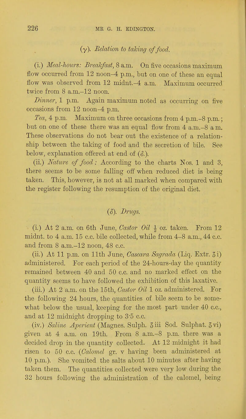(y). Relation to talcing of food. (i.) Meal-liours: Breakfast, 8 a.m. On five occasions maximum flow occurred from 12 noon-4 p.m., but on one of these an equal flow was observed from 12 midnt.-4 a.m. Maximum occurred twice from 8 a.m.-12 noon. Dinner, 1 p.m. Again maximum noted as occurring on five occasions from 12 noon-4 p.m. Tea, 4 p.m. Maximum on three occasions from 4 p.m.-8 p.m.; but on one of these there was an equal flow from 4 a.m.-8 a m. These observations do not bear out the existence of a relation- ship between the taking of food and the secretion of bile. See below, explanation offered at end of (<5.). (ii.) Nature of food; According to the charts Nos. 1 and 3, there seems to be some falling off when reduced diet is being taken. This, however, is not at all marked when compared with the register following the resumption of the original diet. (S). Drugs. (i.) At 2 a.m. on 6th June, Castor Oil \ oz. taken. From 12 midnt. to 4 a.m. 15 c.c. bile collected, while from 4-8 a.m., 44 c.c. and from 8 a.m.-12 noon, 48 c.c. (ii.) At 11 p.m. on 11th June, Cascara Sagrada (Liq. Extr. 3i) administered. For each period of the 24-hours-day the quantity remained between 40 and 50 c.c. and no marked effect on the quantity seems to have followed the exhibition of this laxative. (hi.) At 2 a.m. on the 15th, Castor Oil 1 oz. administered. For the following 24 hours, the quantities of bile seem to be some- what below the usual, keeping for the most part under 40 c.c, and at 12 midnight dropping to 3'5 c.c. (iv.) Saline Aperient (Magnes. Sulph. 3 hi Sod. Sulphat. 3vi) given at 4 a.m. on 19th. From 8 a.m.-8 p.m. there was a decided drop in the quantity collected. At 12 midnight it had risen to 50 c.c. (Calomel gr. v having been administered at 10 p.m.). She vomited the salts about 10 minutes after having taken them. The quantities collected were very low during the 32 hours following the administration of the calomel, being