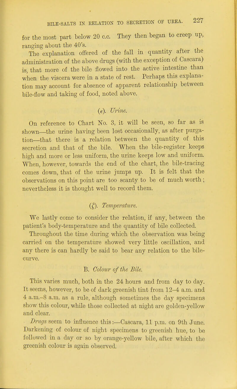 for the most part below 20 c.c. They then began to creep up, ranging abont the 40's. The explanation offered of the fall in quantity after the administration of the above drugs (with the exception of Cascara) is, that more of the bile flowed into the active intestine than when the viscera were in a state of rest. Perhaps this explana- tion may account for absence of apparent relationship between bile-flow and taking of food, noted above. (e). Urine. On reference to Chart No. 3, it will be seen, so far as is shown—the urine having been lost occasionally, as after purga- tion—that there is a relation between the quantity of this secretion and that of the bile. When the bile-register keeps high and more or less uniform, the urine keeps low and uniform. When, however, towards the end of the chart, the bile-tracing comes down, that of the urine jumps up. It is felt that the observations on this point are too scanty to be of much worth ; nevertheless it is thought well to record them. (£). Temperature. We lastly come to consider the relation, if any, between the patient's body-temperature and the quantity of bile collected. Throughout the time during which the observation was being carried on the temperature showed very little oscillation, and any there is can hardly be said to bear any relation to the bile- curve. B. Colour of the Bile. This varies much, both in the 24 hours and from day to day. It seems, however, to be of dark greenish tint from 12-4 a.m. and 4 a.m.-8 a.m. as a rule, although sometimes the day specimens show this colour, while those collected at night are golden-yellow and clear. Drugs seem to influence this:—Cascara, 11 p.m. on 9th June. Darkening of colour of night specimens to greenish hue, to be followed in a day or so by orange-yellow bile, after which the greenish colour is again observed.