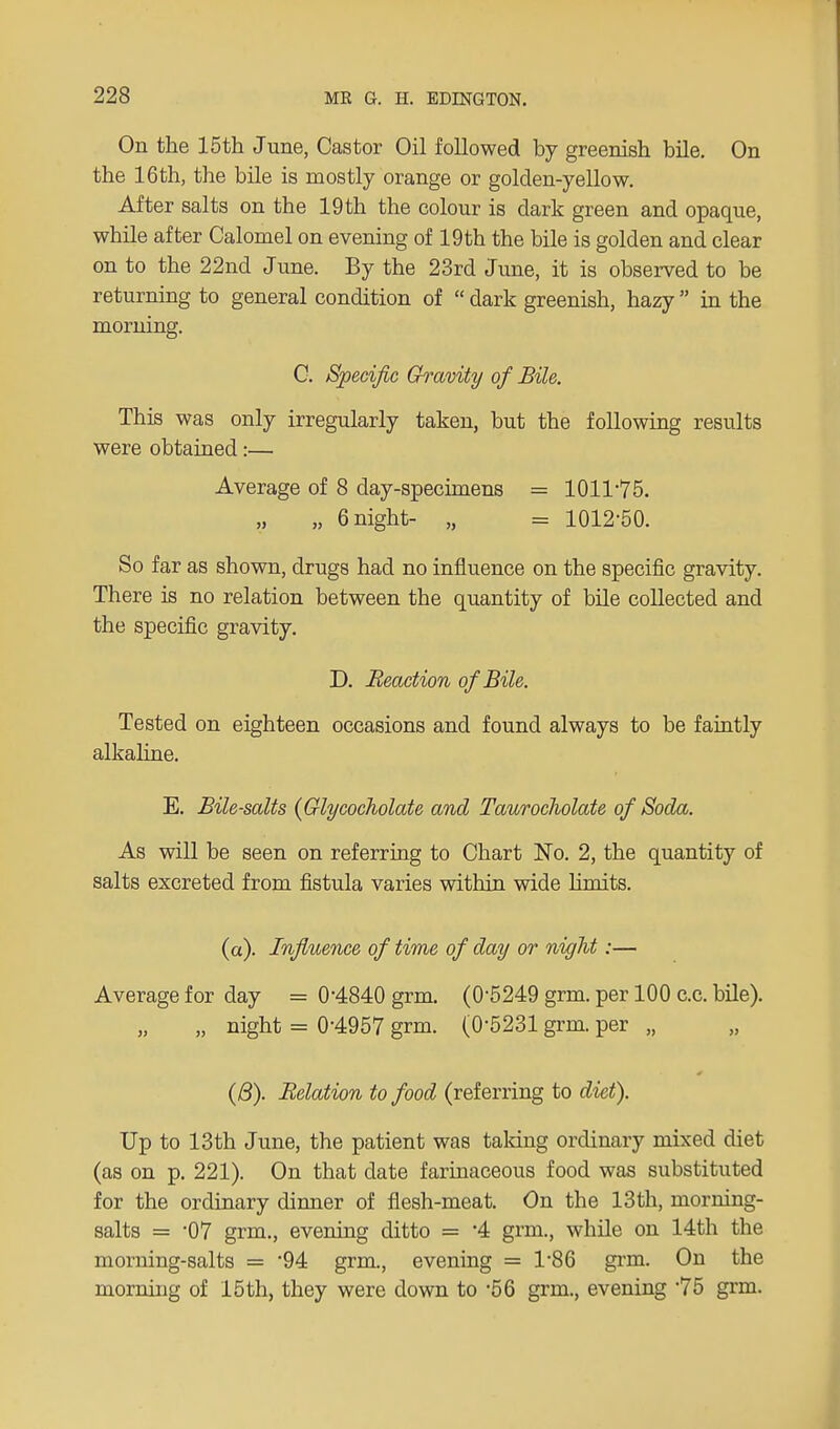 On the 15th June, Castor Oil followed by greenish bile. On the 16th, the bile is mostly orange or golden-yellow. After salts on the 19 th the colour is dark green and opaque, while after Calomel on evening of 19th the bile is golden and clear on to the 22nd June. By the 23rd June, it is observed to be returning to general condition of dark greenish, hazy in the morning. C. Specific Gravity of Bile. This was only irregularly taken, but the following results were obtained:— Average of 8 day-specimens = 1011-75. „ 6 night- „ = 1012-50. So far as shown, drugs had no influence on the specific gravity. There is no relation between the quantity of bile collected and the specific gravity. D. Reaction of Bile. Tested on eighteen occasions and found always to be faintly alkaline. E. Bile-salts (Glycocholate and Taurocholate of Soda. As will be seen on referring to Chart No. 2, the quantity of salts excreted from fistula varies vvdthin wide limits. (a). Influence of time of day or night:— Average for day = 0-4840 grm. (0-5249 grm. per 100 c.c. bile). „ night = 0-4957 grm. (0-5231 grm. per „ (6). Relation to food (referring to diet). Up to 13th June, the patient was talcing ordinary mixed diet (as on p. 221). On that date farinaceous food was substituted for the ordinary dinner of flesh-meat. On the 13th, morning- salts = -07 grm., evening ditto = -4 grm., while on 14th the morning-salts = 94 grm., evening = 1'86 grm. On the morning of 15th, they were down to -56 grm., evening 75 grm.