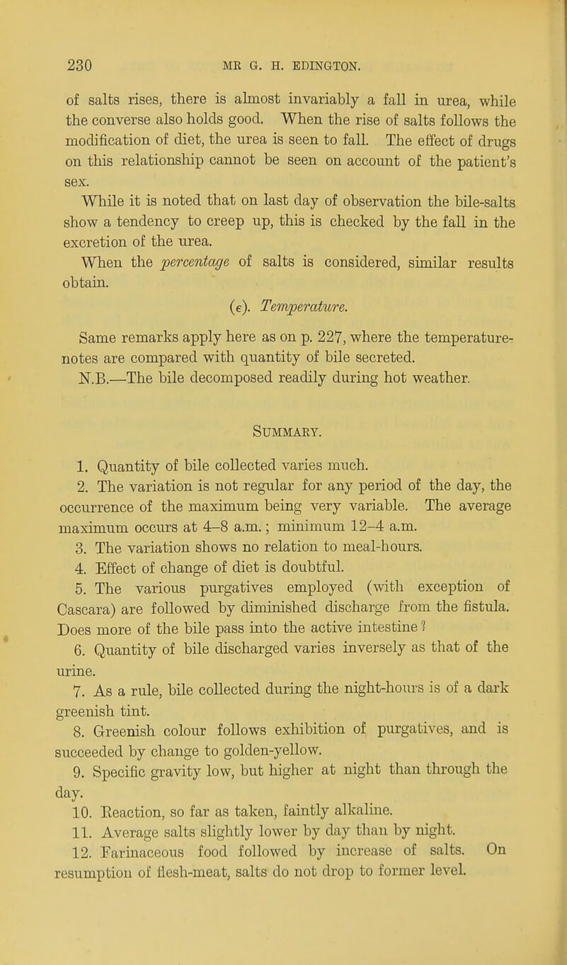 of salts rises, there is almost invariably a fall in urea, while the converse also holds good. When the rise of salts follows the modification of diet, the urea is seen to fall. The effect of drugs on this relationship cannot be seen on account of the patient's sex. While it is noted that on last clay of observation the bile-salts show a tendency to creep up, this is checked by the fall in the excretion of the urea. When the percentage of salts is considered, similar results obtain. (e). Temperature. Same remarks apply here as on p. 227, where the temperature- notes are compared with quantity of bile secreted. N.B.—The bile decomposed readily during hot weather. Summary. 1. Quantity of bile collected varies much. 2. The variation is not regular for any period of the day, the occurrence of the maximum being very variable. The average maximum occurs at 4-8 a.m.; minimum 12-4 a.m. 3. The variation shows no relation to meal-hours. 4. Effect of change of diet is doubtful. 5. The various purgatives employed (with exception of Cascara) are followed by diminished discharge from the fistula. Does more of the bile pass into the active intestine 1 6. Quantity of bile discharged varies inversely as that of the urine. 7. As a rule, bile collected during the night-hours is of a dark greenish tint. 8. Greenish colour follows exhibition of purgatives, and is succeeded by change to golden-yellow. 9. Specific gravity low, but higher at night than through the day. 10. Eeaction, so far as taken, faintly alkaline. 11. Average salts slightly lower by day than by night. 12. Farinaceous food followed by increase of salts. On resumption of flesh-meat, salts do not drop to former level.