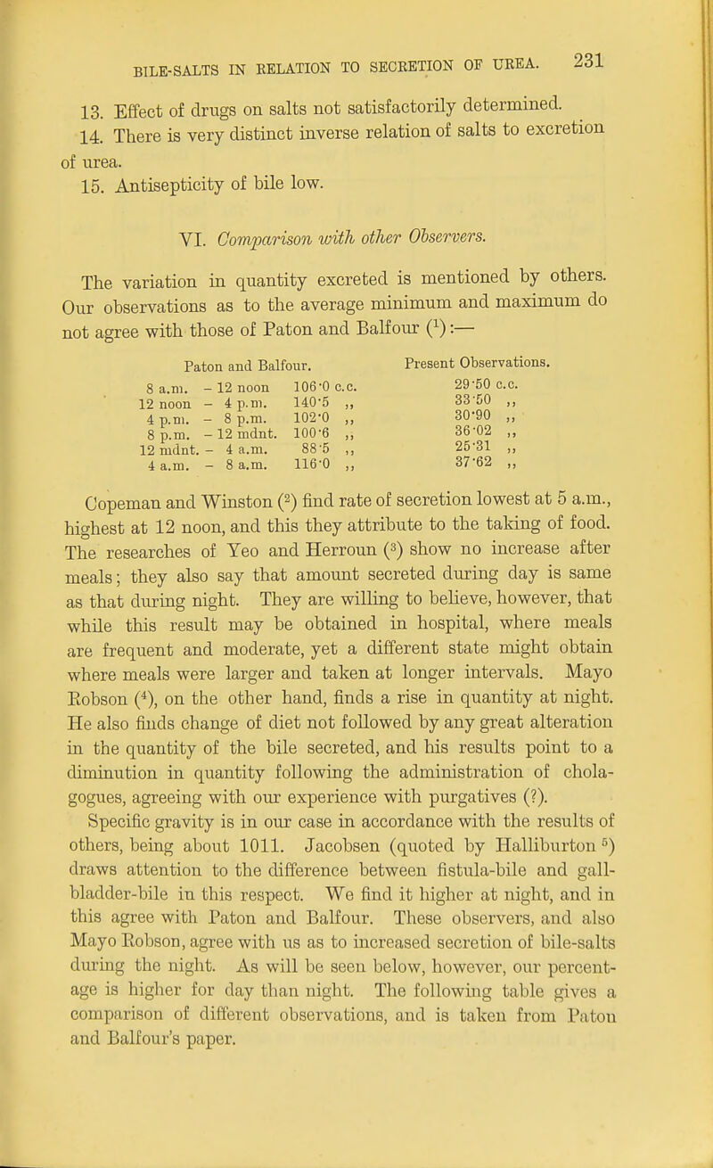 13. Effect of drugs on salts not satisfactorily determined. 14. There is very distinct inverse relation of salts to excretion of urea. 15. Antisepticity of bile low. VI. Comparison with other Observers. The variation in quantity excreted is mentioned by others. Our observations as to the average minimum and maximum do not agree with those of Paton and Balfour (*):— Paton and Balfour. Present Observations. 8 a.m. -12 noon 106-0 c.c. 29-50 c.c. 12 noon - 4 p.m. 140'5 .. 33'50 4 p.m. - 8 p.m. 102-0 p.m. -12mdnt. 100-6 12 mdnt. - 4 a.m. 88 '5 4 a.m. - 8 a.m. 116-0 30-90 36- 02 25-31 37- 62 Copeman and Winston (2) find rate of secretion lowest at 5 a.m., highest at 12 noon, and this they attribute to the taldng of food. The researches of Yeo and Herroun (3) show no increase after meals; they also say that amount secreted during day is same as that during night. They are willing to believe, however, that while this result may be obtained in hospital, where meals are frequent and moderate, yet a different state might obtain where meals were larger and taken at longer intervals. Mayo Eobson (*), on the other hand, finds a rise in quantity at night. He also finds change of diet not followed by any great alteration in the quantity of the bile secreted, and his results point to a diminution in quantity following the administration of chola- gogues, agreeing with our experience with purgatives (?). Specific gravity is in our case in accordance with the results of others, being about 1011. Jacobsen (quoted by Halliburton 5) draws attention to the difference between fistula-bile and gall- bladder-bile in this respect. We find it higher at night, and in this agree with Paton and Balfour. These observers, and also Mayo Eobson, agree with us as to increased secretion of bile-salts during the night. As will be seen below, however, our percent- age is higher for day than night. The following table gives a comparison of different observations, and is taken from Paton and Balfour's paper.
