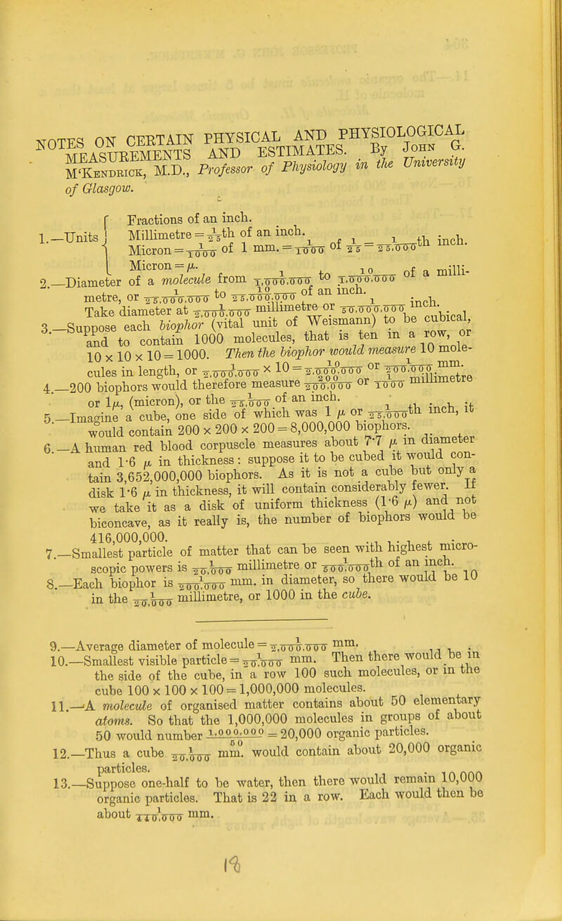 NTOTFS ON CERTAIN PHYSICAL AND PHYSIOLOGICAL MFASTOEMENTS AND ESTIMATES. By John G. K Professor of Physiology in the UmversUy of Glasgow. C Fractions of an inch. l.-Unitsj Millimetre = ^th of an inch \ Micron = XT5W of 1 mm- = Trnnr of to = tottott^ incn- I Micron = 10 0f a milli- 9 —Diameter of a molecule from x.ooT.cnro 10 T.<nro.ooT> u metre, or ™Wo to R,o%o of an inch. Take diameter at ^.ooW millimetre or ^.^.^ in£ 3-Suppose each Wqpfor (vital unit of Weismann) to be cubical and to contain 1000 molecules, that is ten in a row, or 10 x 10 x 10 = 1000. Then the biophor would measure 1U mole- cules in length, or ^.ornrW * 10 = s.o^ooo or 4 _200 biophors would therefore measure ^ooo or Wii millimetre or 1^, (micron), or the ^Jnnr of an inch. 5 — Imagine a cube, one side of which was 1 or -^th. men, ic would contain 200 x 200 x 200 = 8,000,000 biophors. 6. —A human red blood corpuscle measures about 7*7 ^ m diameter and 1-6 a in thickness: suppose it to be cubed it would con- tain 3,652,000,000 biophors. As it is not a cube but only a disk 1-6 a in thickness, it will contain considerably fewer. It we take it as a disk of uniform thickness (1-6 M) and not biconcave, as it really is, the number of biophors would be 416,000,000. i • i 7 -Smallest particle of matter that can be seen with highest micro- scopic powers is millimetre or ^roth of an inch. 8.-Each biophor is mm. in diameter, so there would be 10 in the ^\oo millimetre, or 1000 in the cube. 9. —Average diameter of molecule = 2,(To^,(To^ mm' ~ , 10. —Smallest visible particle = »• Then there would be in the side of the cube, in a row 100 such molecules, or in the cube 100 x 100 x 100 = 1,000,000 molecules. 11. —'A molecule of organised matter contains about 50 elementary atoms. So that the 1,000,000 molecules in groups of about 50 would number M^»L0 = 20,000 organic particles. 12. —Thus a cube w,koo mm. would contain about 20,000 organic 13. —Suppose one-half to be water, then there would remain 10,000 organic particles. That is 22 in a row. Each would then be about j^ootf mm.