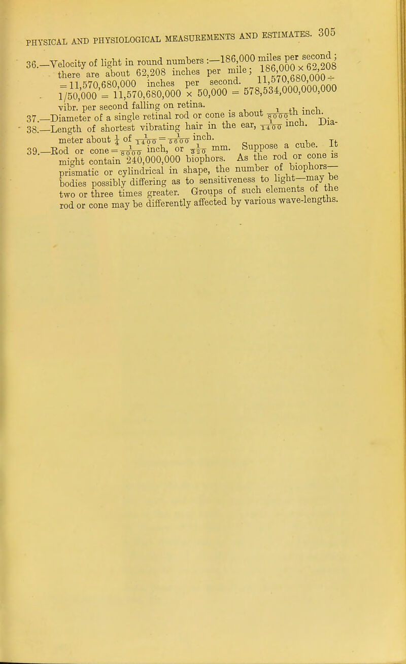 36. -Velocity of light in round numbers :-186 000 miles^™**> there are about 62,208 inches per mile; ™^£Qb$f* = 11 570 680,000 inches per second. 11,57O bi50,uiju . 1/50,000 == 11,570,680,000 x 50,000 = 578,534,000,000,000 vibr.'per second falling on retina. _ 37. —Diameter of a single retinal rod or cone is about ^tn men 38. —Length of shortest vibrating hair m the ear, incn- ^lA~ meter about i of = xeVo mc^* „ „ „„-l0 Tf 39. -Eod or conei^ inch, or ^ mm. Suppose a cube. I might contain 240,000,000 biophors. As the rod or cone is prismatic or cylindrical in shape, the number of biophors— bodies possibly differing as to sensitiveness to light-may be two or three times greater. Groups of such elements of the rod or cone may be differently affected by various wave-lengths.