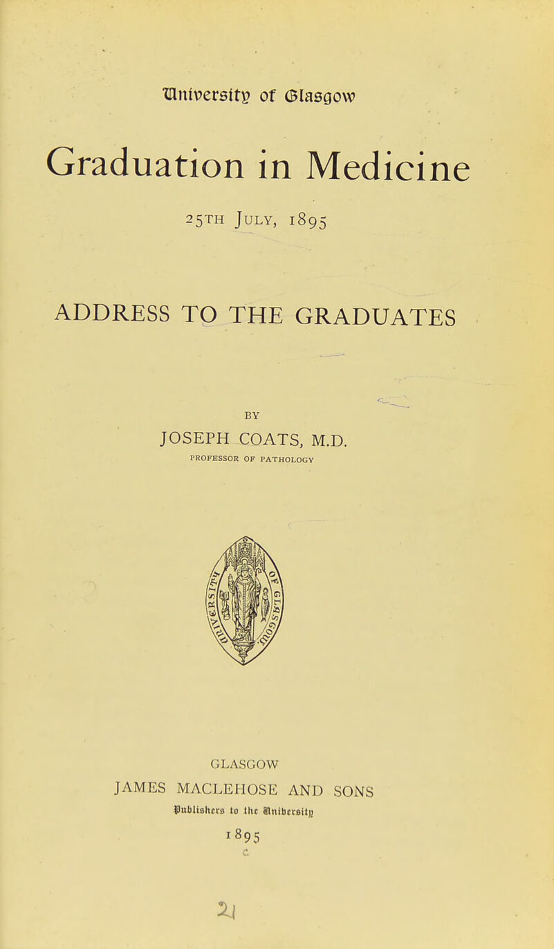 XHnt\?erstt£ of Glasgow Graduation in Medicine 25TH July, 1895 ADDRESS TO THE GRADUATES BY JOSEPH COATS, M.D. PROFESSOR OF PATHOLOGY GLASGOW JAMES MACLEHOSE AND SONS thibltslm-B to the ainiuciBitj) 1895 C