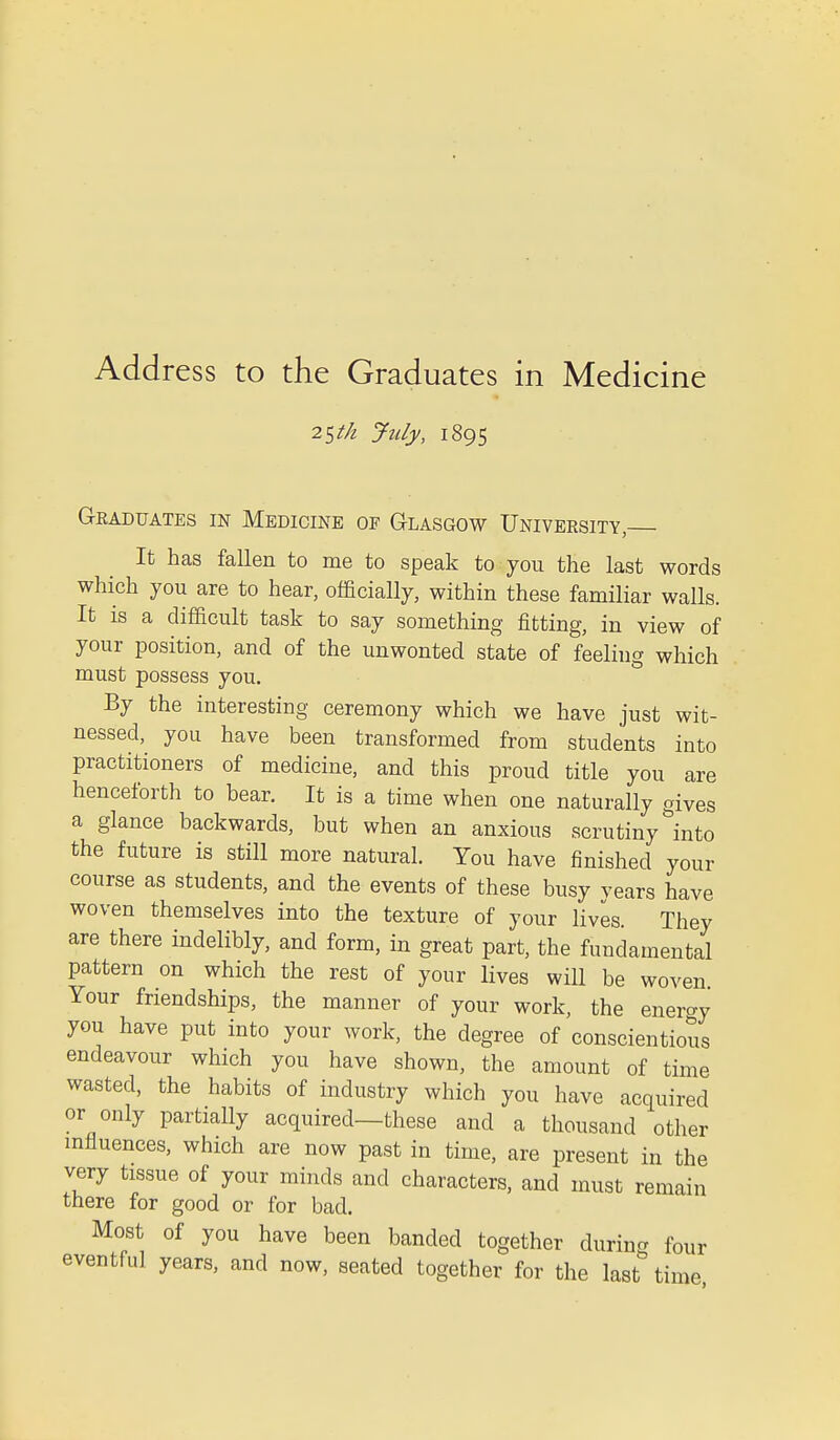 2$t/l July, 1895 Graduates in Medicine of Glasgow University, It has fallen to me to speak to you the last words which you are to hear, officially, within these familiar walls. It is a difficult task to say something fitting, in view of your position, and of the unwonted state of feeling which must possess you. By the interesting ceremony which we have just wit- nessed, you have been transformed from students into practitioners of medicine, and this proud title you are henceforth to bear. It is a time when one naturally gives a glance backwards, but when an anxious scrutiny into the future is still more natural. You have finished your course as students, and the events of these busy vears have woven themselves into the texture of your lives. They are there indelibly, and form, in great part, the fundamental pattern on which the rest of your lives will be woven Your friendships, the manner of your work, the eneroy you have put into your work, the degree of conscientious endeavour which you have shown, the amount of time wasted, the habits of industry which you have acquired or only partially acquired—these and a thousand other influences, which are now past in time, are present in the very tissue of your minds and characters, and must remain there for good or for bad. Most of you have been banded together during four eventful years, and now, seated together for the last time,