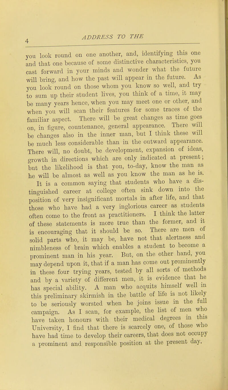 you look round on one another, and, identifying this one and that one because of some distinctive characteristics, you cast forward in your minds and wonder what the future will bring, and how the past will appear in the future. As you look round on those whom you know so well, and try to sum up their student lives, you think of a time, it may be many years hence, when you may meet one or other, and when you will scan their features for some traces of the familiar aspect. There will be great changes as time goes on, in figure, countenance, general appearance. There will be' changes also in the inner man, but I think these will be much less considerable than in the outward appearance. There will, no doubt, be development, expansion of ideas, growth in directions which are only indicated at present; but the likelihood is that you, to-day, know the man as he will be almost as well as you know the man as he is. It is a common saying that students who have a dis- tinguished career at college often sink down into the position of very insignificant mortals in after life, and that those who have had a very inglorious career as students often come to the front as practitioners. I think the latter of these statements is more true than the former, and it is encouraging that it should be so. There are men of solid parts who, it may be, have not that alertness and nimbleness of brain which enables a student to become a prominent man in his year. But, on the other hand, you may depend upon it, that if a man has come out prominently in these four trying years, tested by all sorts of methods and by a variety of different men, it is evidence that he has special ability. A man who acquits himself well m this preliminary skirmish in the battle of life is not likely to be seriously worsted when he joins issue in the full campaign. As I scan, for example, the list of men who have taken honours with their medical degrees in this University, I find that there is scarcely one, of those who have had time to develop their careers, that does not occupy a prominent and responsible position at the present day.