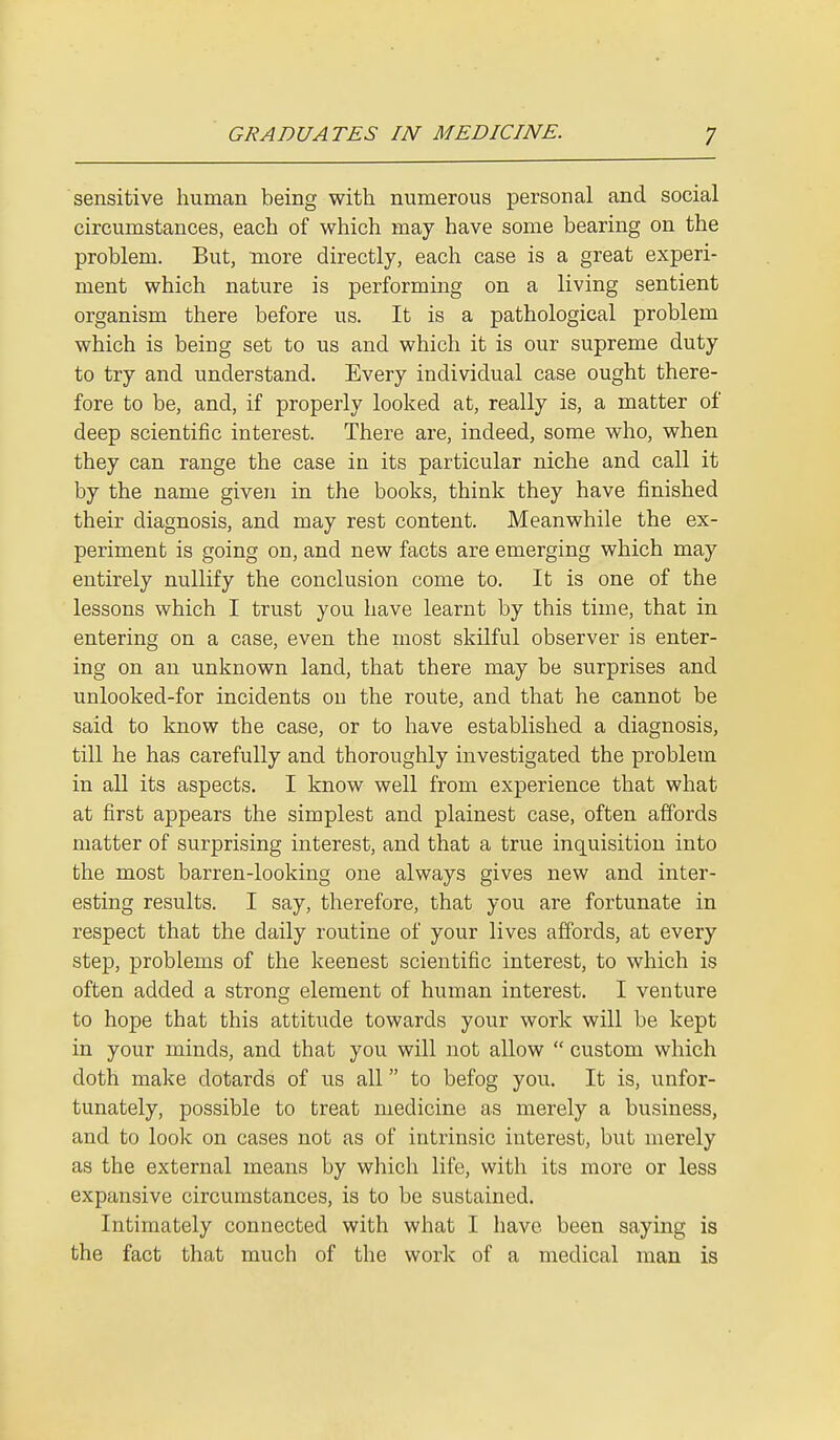 sensitive human being with numerous personal and social circumstances, each of which may have some bearing on the problem. But, more directly, each case is a great experi- ment which nature is performing on a living sentient organism there before us. It is a pathological problem which is being set to us and which it is our supreme duty to try and understand. Every individual case ought there- fore to be, and, if properly looked at, really is, a matter of deep scientific interest. There are, indeed, some who, when they can range the case in its particular niche and call it by the name given in the books, think they have finished their diagnosis, and may rest content. Meanwhile the ex- periment is going on, and new facts are emerging which may entirely nullify the conclusion come to. It is one of the lessons which I trust you have learnt by this time, that in entering on a case, even the most skilful observer is enter- ing on an unknown land, that there may be surprises and unlooked-for incidents on the route, and that he cannot be said to know the case, or to have established a diagnosis, till he has carefully and thoroughly investigated the problem in all its aspects. I know well from experience that what at first appears the simplest and plainest case, often affords matter of surprising interest, and that a true inquisition into the most barren-looking one always gives new and inter- esting results. I say, therefore, that you are fortunate in respect that the daily routine of your lives affords, at every step, problems of the keenest scientific interest, to which is often added a strong element of human interest. I venture to hope that this attitude towards your work will be kept in your minds, and that you will not allow  custom which doth make dotards of us all to befog you. It is, unfor- tunately, possible to treat medicine as merely a business, and to look on cases not as of intrinsic interest, but merely as the external means by which life, with its more or less expansive circumstances, is to be sustained. Intimately connected with what I have been saying is the fact that much of the work of a medical man is
