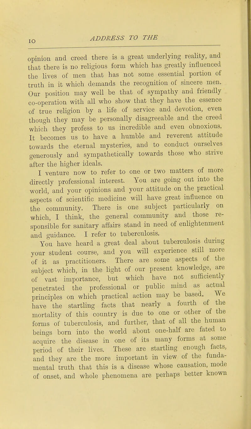 IO opinion and creed there is a great underlying reality, and that there is no religious form which has greatly influenced the lives of men that has not some essential portion of truth in it which demands the recognition of sincere men. Our position may well be that of sympathy and friendly co-operation with all who show that they have the essence of true religion by a life of service and devotion, even though they may be personally disagreeable and the creed which they profess to us incredible and even obnoxious. It becomes us to have a humble and reverent attitude towards the eternal mysteries, and to conduct ourselves generously and sympathetically towards those who strive after the higher ideals. I venture now to refer to one or two matters of more directly professional interest. You are going out into the world, and your opinions and your attitude on the practical aspects of scientific medicine will have great influence on the community. There is one subject particularly on which, I think, the general community and those re- sponsible for sanitary affairs stand in need of enlightenment and guidance. I refer to tuberculosis. You have heard a great deal about tuberculosis during your student course, and you will experience still more of it as practitioners. There are some aspects of the subject which, in the light of our present knowledge, are of vast importance, but which have not sufficiently penetrated the professional or public mind as actual principles on which practical action may be based. We have the startling facts that nearly a fourth of the mortality of this country is due to one or other of the forms of tuberculosis, and further, that of all the human beings born into the world about one-half are fated to acquire the disease in one of its many forms at some period of their lives. These are startling enough facts, and they are the more important in view of the funda- mental truth that this is a disease whose causation, mode of onset, and whole phenomena are perhaps better known