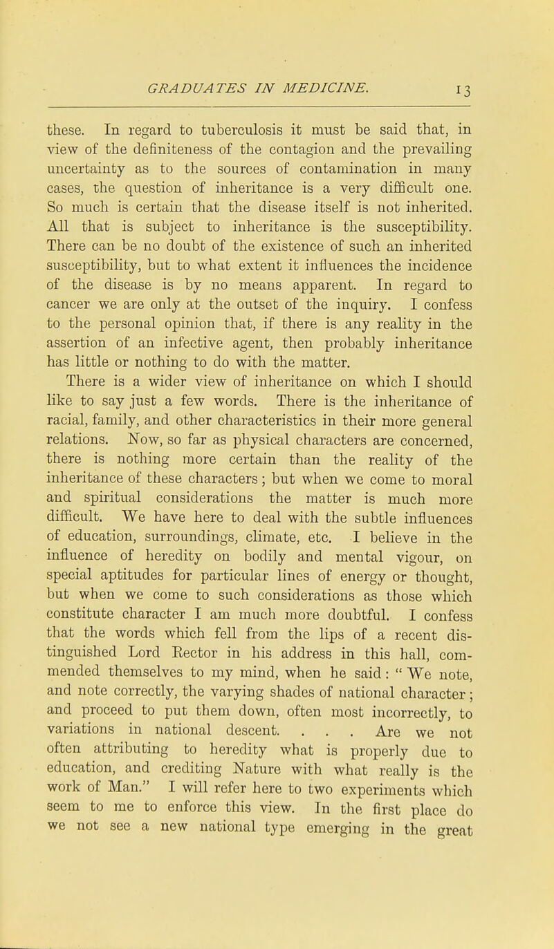 these. In regard to tuberculosis it must be said that, in view of the definiteness of the contagion and the prevailing uncertainty as to the sources of contamination in many cases, the question of inheritance is a very difficult one. So much is certain that the disease itself is not inherited. All that is subject to inheritance is the susceptibility. There can be no doubt of the existence of such an inherited susceptibility, but to what extent it influences the incidence of the disease is by no means apparent. In regard to cancer we are only at the outset of the inquiry. I confess to the personal opinion that, if there is any reality in the assertion of an infective agent, then probably inheritance has little or nothing to do with the matter. There is a wider view of inheritance on which I should like to say just a few words. There is the inheritance of racial, family, and other characteristics in their more general relations. Now, so far as physical characters are concerned, there is nothing more certain than the reality of the inheritance of these characters; but when we come to moral and spiritual considerations the matter is much more difficult. We have here to deal with the subtle influences of education, surroundings, climate, etc. I believe in the influence of heredity on bodily and mental vigour, on special aptitudes for particular lines of energy or thought, but when we come to such considerations as those which constitute character I am much more doubtful. I confess that the words which fell from the lips of a recent dis- tinguished Lord Eector in his address in this hall, com- mended themselves to my mind, when he said:  We note, and note correctly, the varying shades of national character; and proceed to put them down, often most incorrectly, to variations in national descent. . . . Are we not often attributing to heredity what is properly due to education, and crediting Nature with what really is the work of Man. I will refer here to two experiments which seem to me to enforce this view. In the first place do we not see a new national type emerging in the great