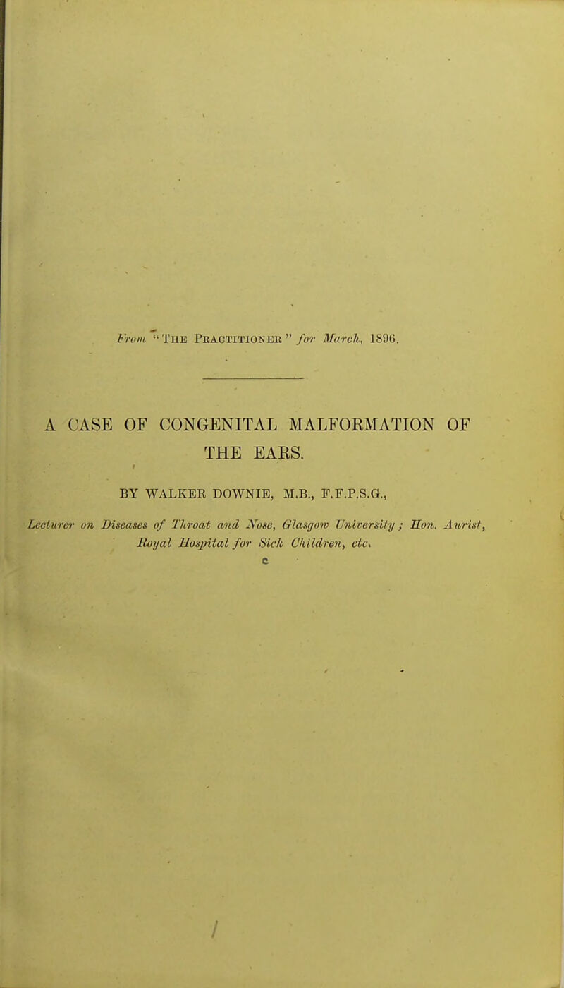 Fnnii The Pbactitionkk March, 189(5. A CASE OF CONGENITAL MALFORMATION OF THE EARS. BY WALKEE DOWNIE, M.B., F.F.P.S.G., Lecturer on Diseases of Throat and JVose, Glasgow University; Hon. Aurist, Itoijal Hospital fur Sick Children^ etc. I